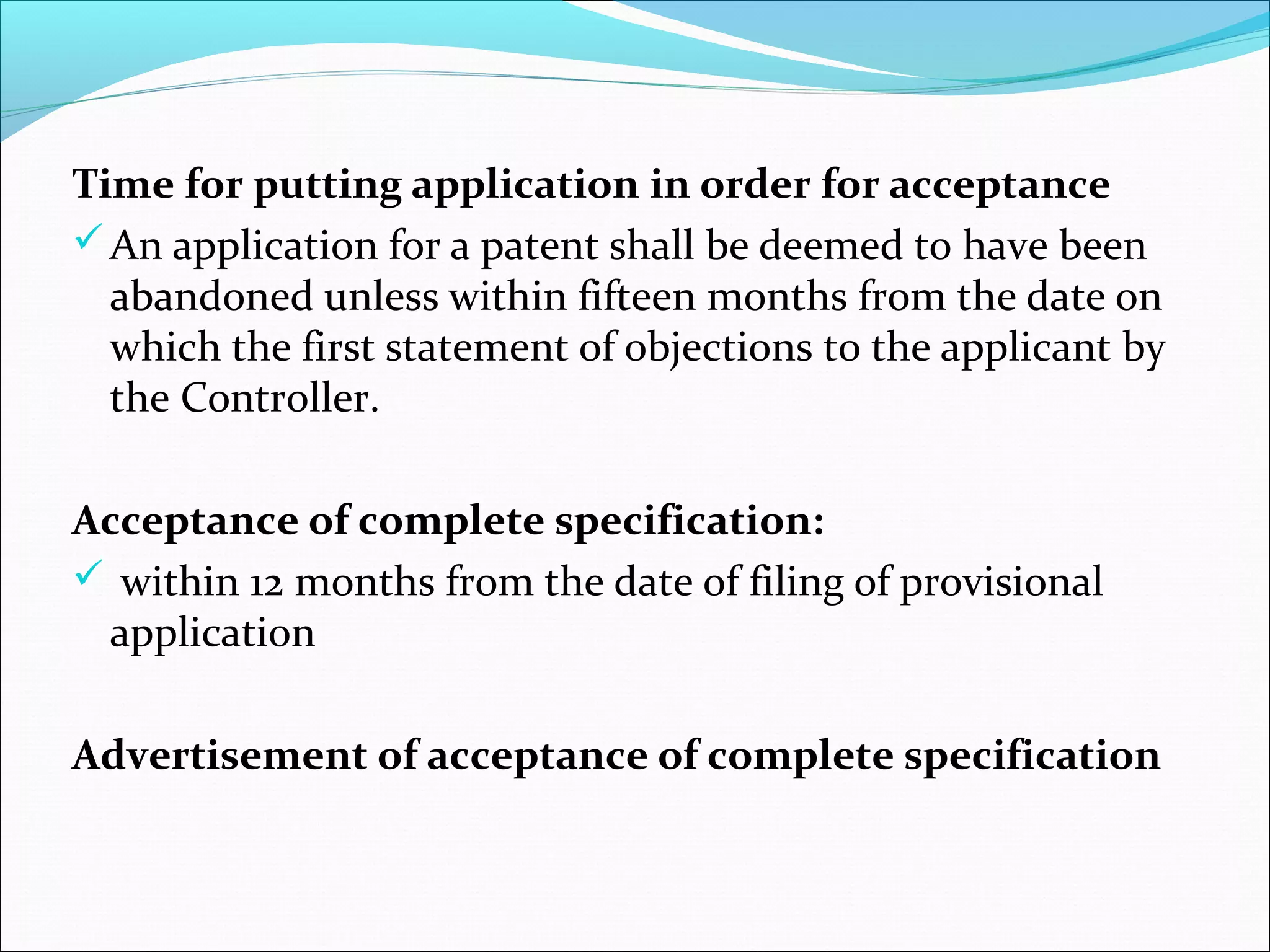 Time for putting application in order for acceptance
An application for a patent shall be deemed to have been
abandoned unless within fifteen months from the date on
which the first statement of objections to the applicant by
the Controller.
Acceptance of complete specification:
 within 12 months from the date of filing of provisional
application
Advertisement of acceptance of complete specification
 