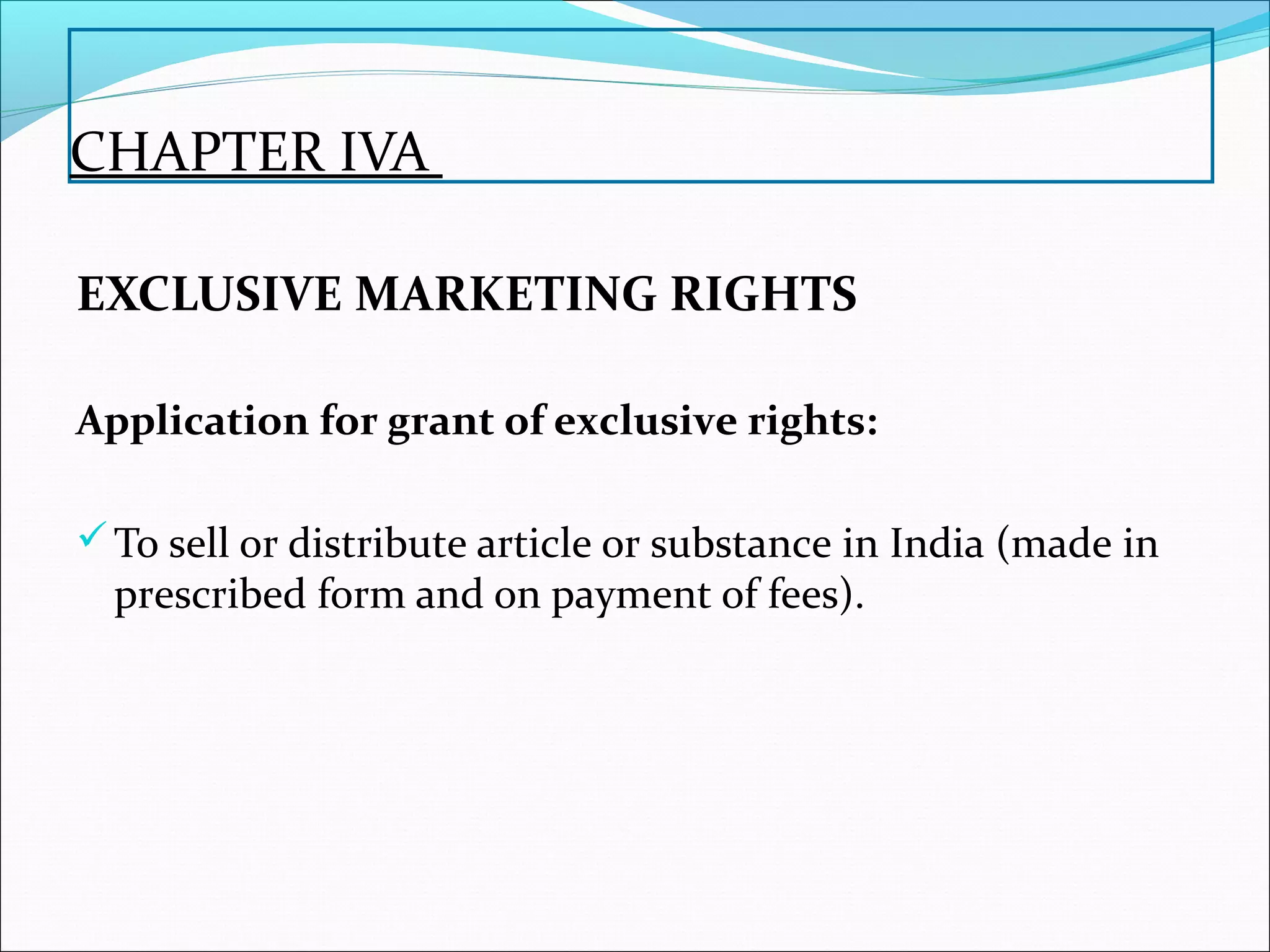 CHAPTER IVA
EXCLUSIVE MARKETING RIGHTS
Application for grant of exclusive rights:
To sell or distribute article or substance in India (made in
prescribed form and on payment of fees).
 