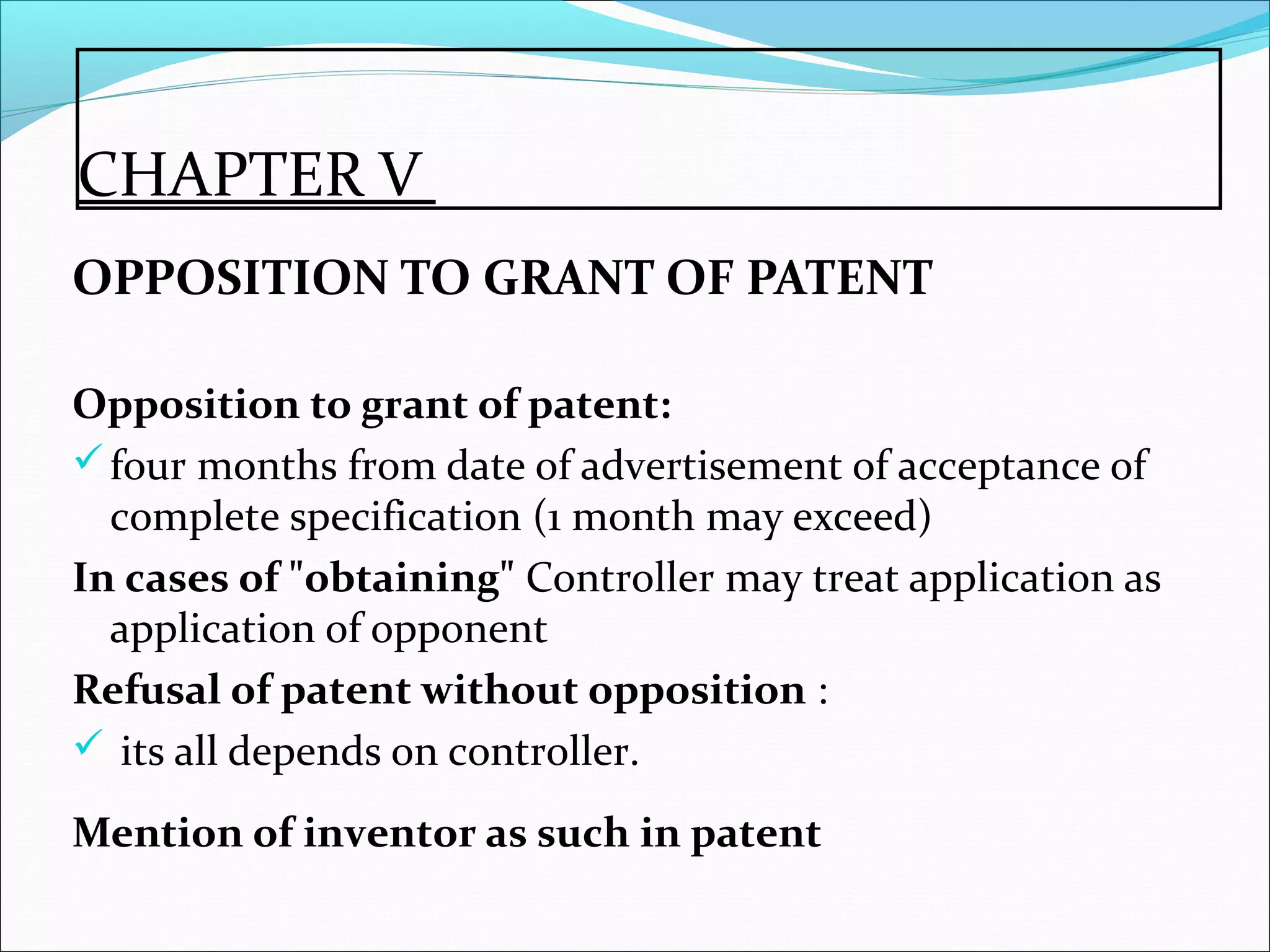 CHAPTER V
OPPOSITION TO GRANT OF PATENT
Opposition to grant of patent:
four months from date of advertisement of acceptance of
complete specification (1 month may exceed)
In cases of "obtaining" Controller may treat application as
application of opponent
Refusal of patent without opposition :
 its all depends on controller.
Mention of inventor as such in patent
 