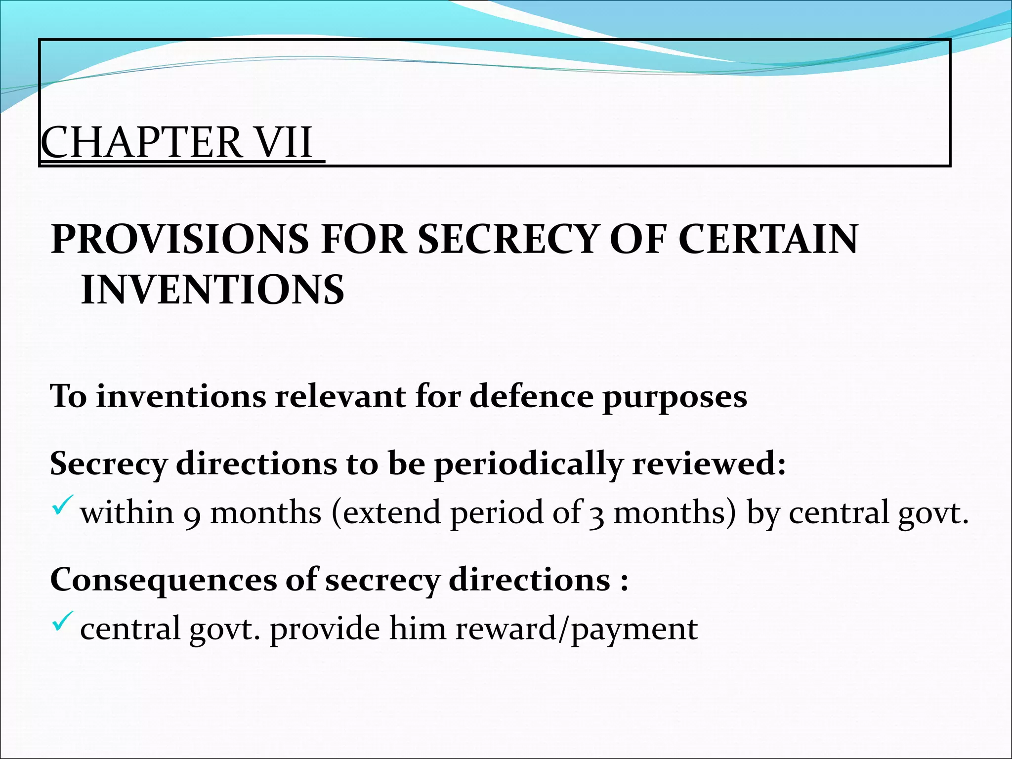 CHAPTER VII
PROVISIONS FOR SECRECY OF CERTAIN
INVENTIONS
To inventions relevant for defence purposes
Secrecy directions to be periodically reviewed:
within 9 months (extend period of 3 months) by central govt.
Consequences of secrecy directions :
central govt. provide him reward/payment
 