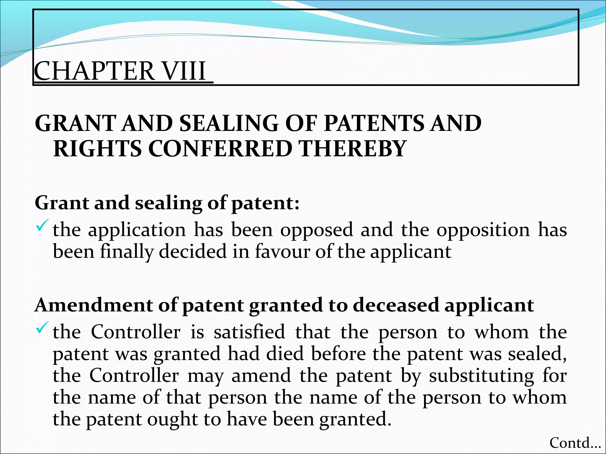 CHAPTER VIII
GRANT AND SEALING OF PATENTS AND
RIGHTS CONFERRED THEREBY
Grant and sealing of patent:
the application has been opposed and the opposition has
been finally decided in favour of the applicant
Amendment of patent granted to deceased applicant
the Controller is satisfied that the person to whom the
patent was granted had died before the patent was sealed,
the Controller may amend the patent by substituting for
the name of that person the name of the person to whom
the patent ought to have been granted.
Contd...
 