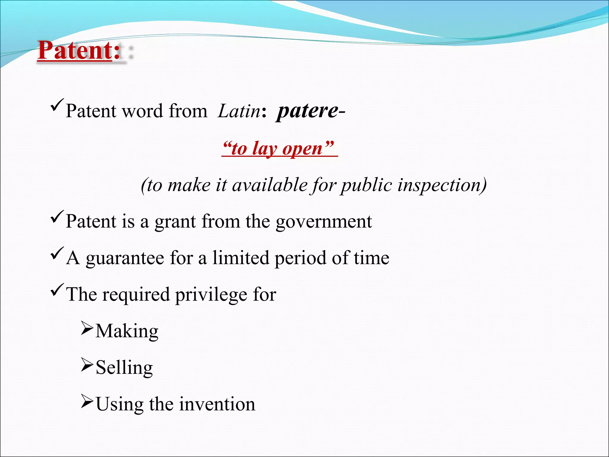 Patent:
Patent word from Latin: patere-
“to lay open”
(to make it available for public inspection)
Patent is a grant from the government
A guarantee for a limited period of time
The required privilege for
Making
Selling
Using the invention
 