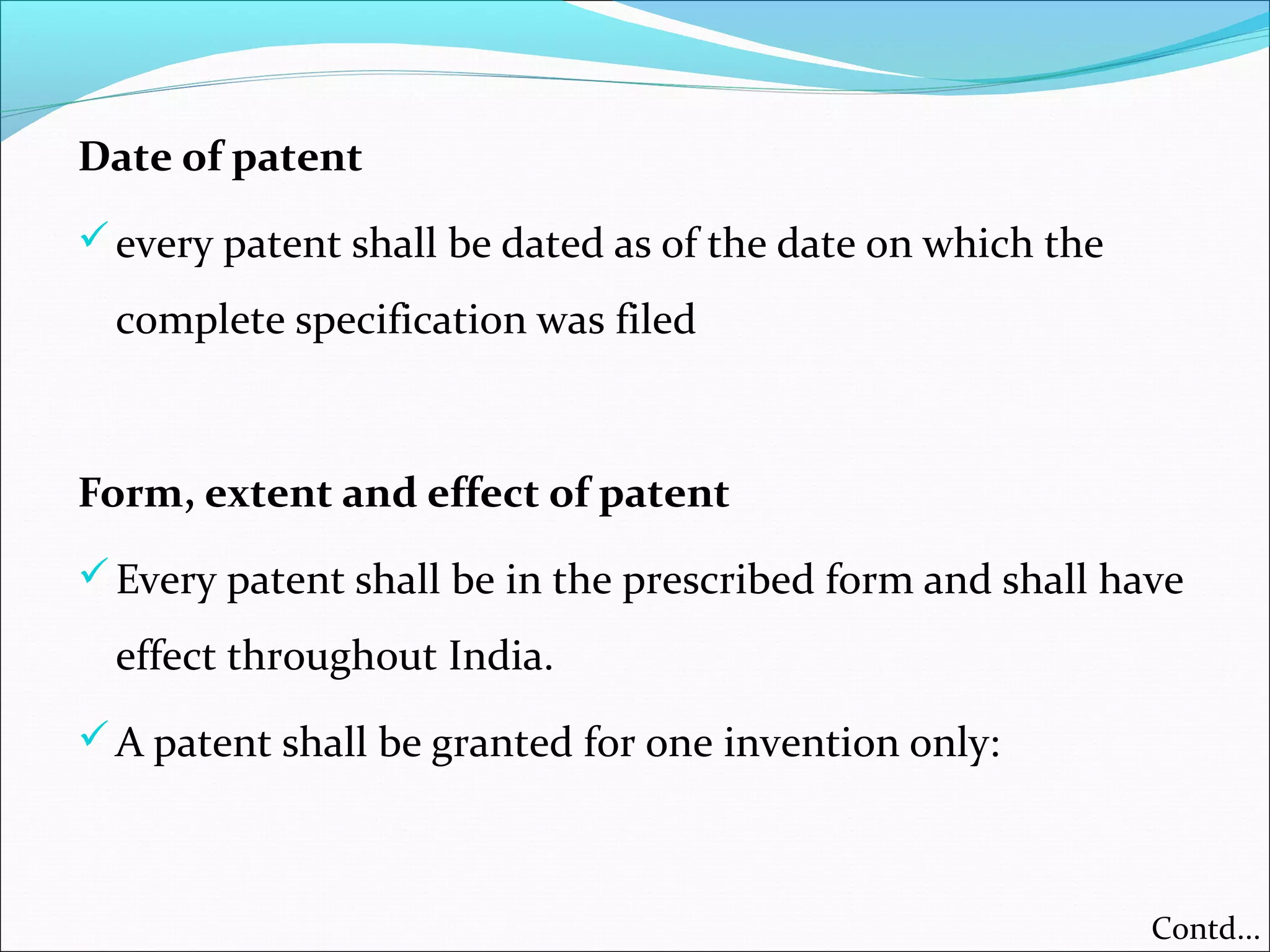 Date of patent
every patent shall be dated as of the date on which the
complete specification was filed
Form, extent and effect of patent
Every patent shall be in the prescribed form and shall have
effect throughout India.
A patent shall be granted for one invention only:
Contd...
 