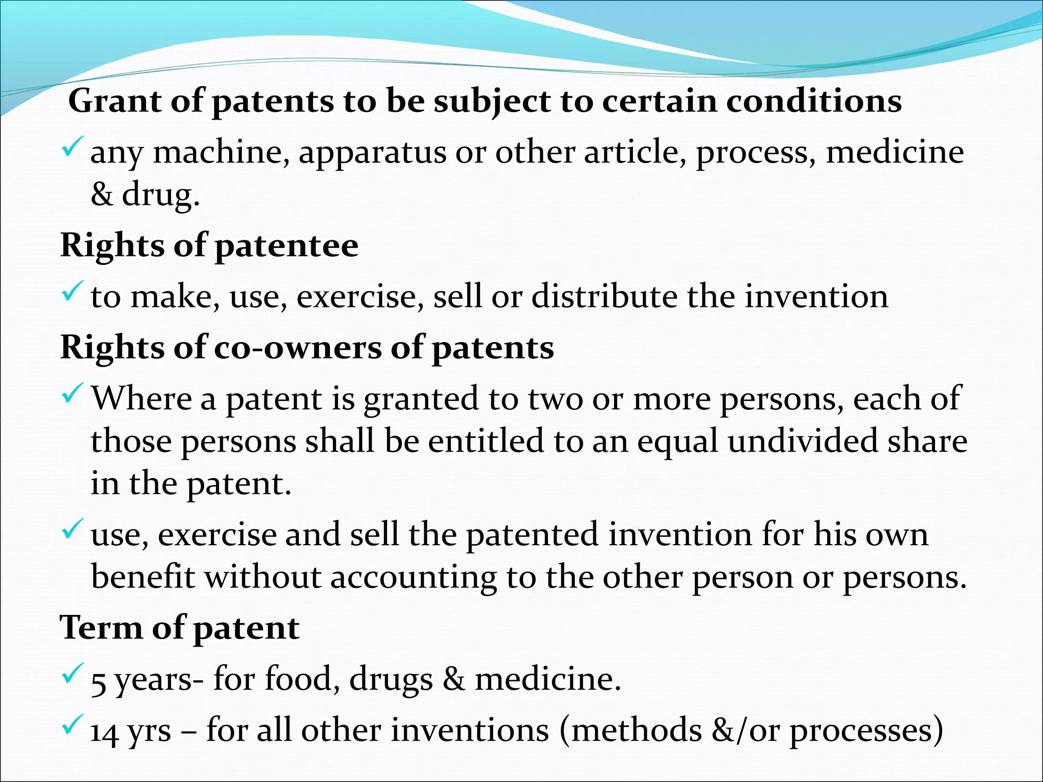 Grant of patents to be subject to certain conditions
any machine, apparatus or other article, process, medicine
& drug.
Rights of patentee
to make, use, exercise, sell or distribute the invention
Rights of co-owners of patents
Where a patent is granted to two or more persons, each of
those persons shall be entitled to an equal undivided share
in the patent.
use, exercise and sell the patented invention for his own
benefit without accounting to the other person or persons.
Term of patent
5 years- for food, drugs & medicine.
14 yrs – for all other inventions (methods &/or processes)
 