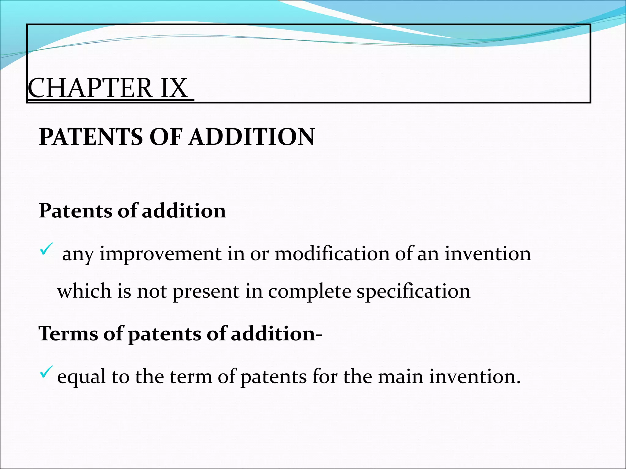 CHAPTER IX
PATENTS OF ADDITION
Patents of addition
 any improvement in or modification of an invention
which is not present in complete specification
Terms of patents of addition-
equal to the term of patents for the main invention.
 