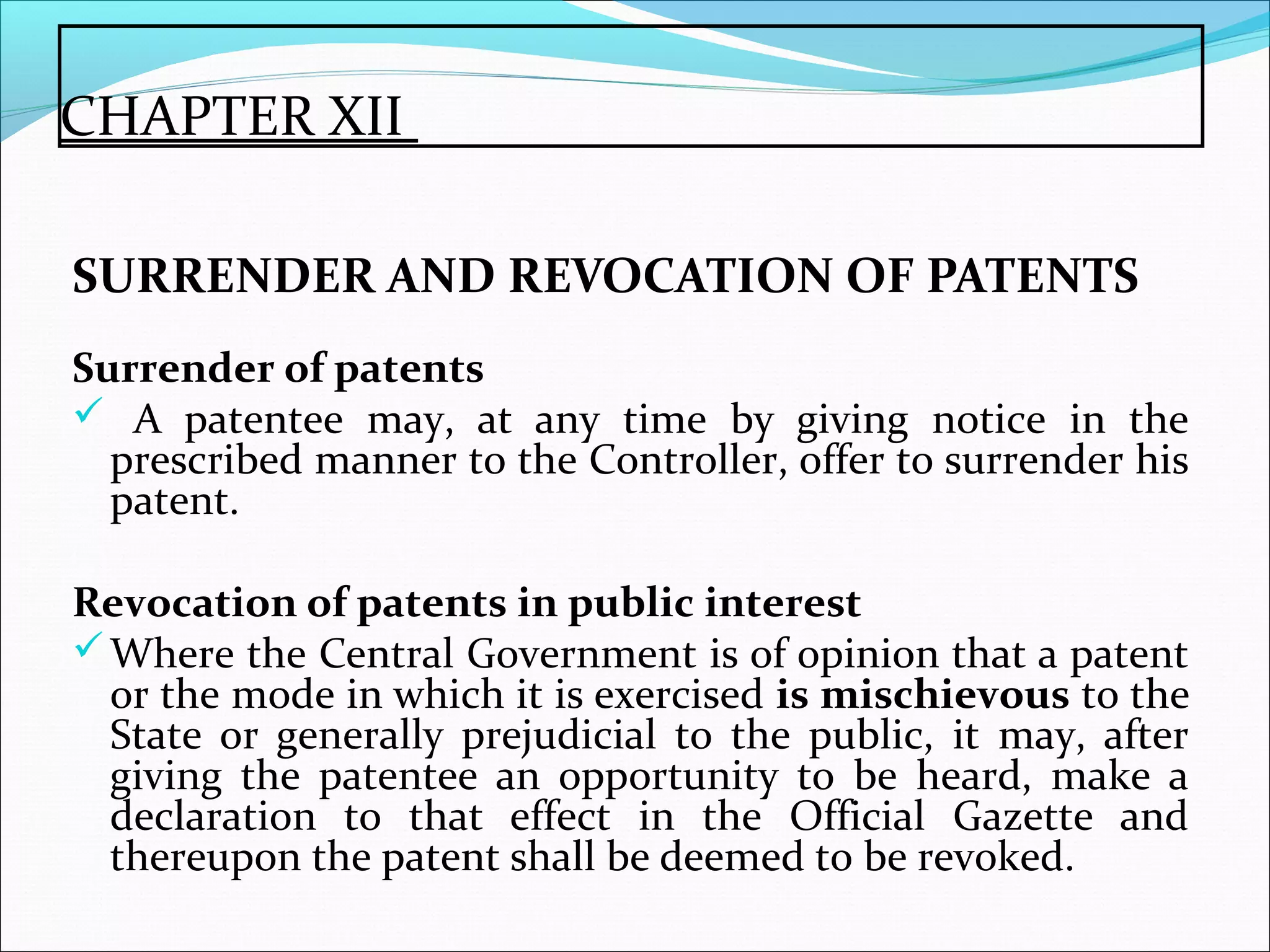 CHAPTER XII
SURRENDER AND REVOCATION OF PATENTS
Surrender of patents
 A patentee may, at any time by giving notice in the
prescribed manner to the Controller, offer to surrender his
patent.
Revocation of patents in public interest
Where the Central Government is of opinion that a patent
or the mode in which it is exercised is mischievous to the
State or generally prejudicial to the public, it may, after
giving the patentee an opportunity to be heard, make a
declaration to that effect in the Official Gazette and
thereupon the patent shall be deemed to be revoked.
 