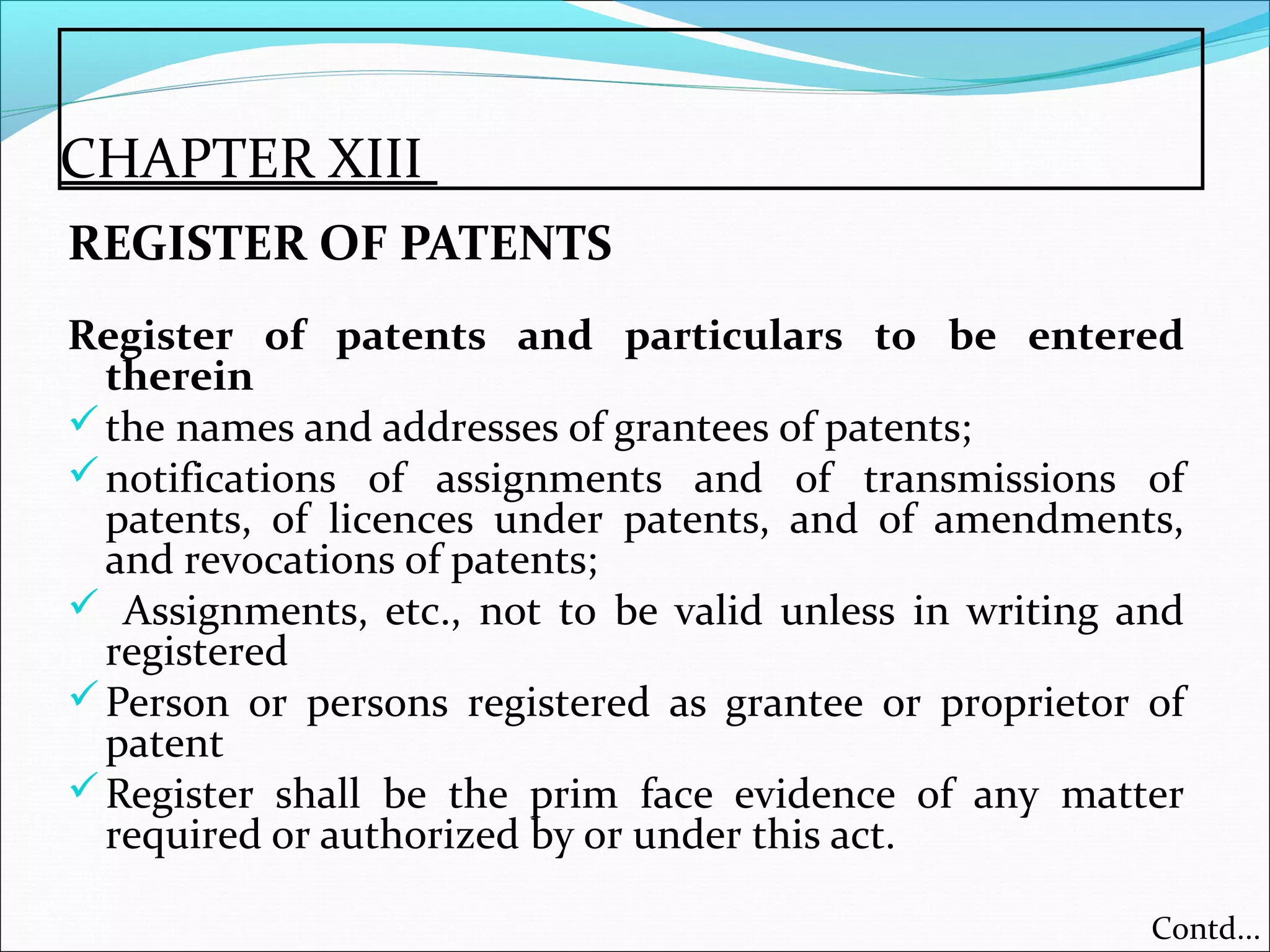 CHAPTER XIII
REGISTER OF PATENTS
Register of patents and particulars to be entered
therein
the names and addresses of grantees of patents;
notifications of assignments and of transmissions of
patents, of licences under patents, and of amendments,
and revocations of patents;
 Assignments, etc., not to be valid unless in writing and
registered
Person or persons registered as grantee or proprietor of
patent
Register shall be the prim face evidence of any matter
required or authorized by or under this act.
Contd...
 