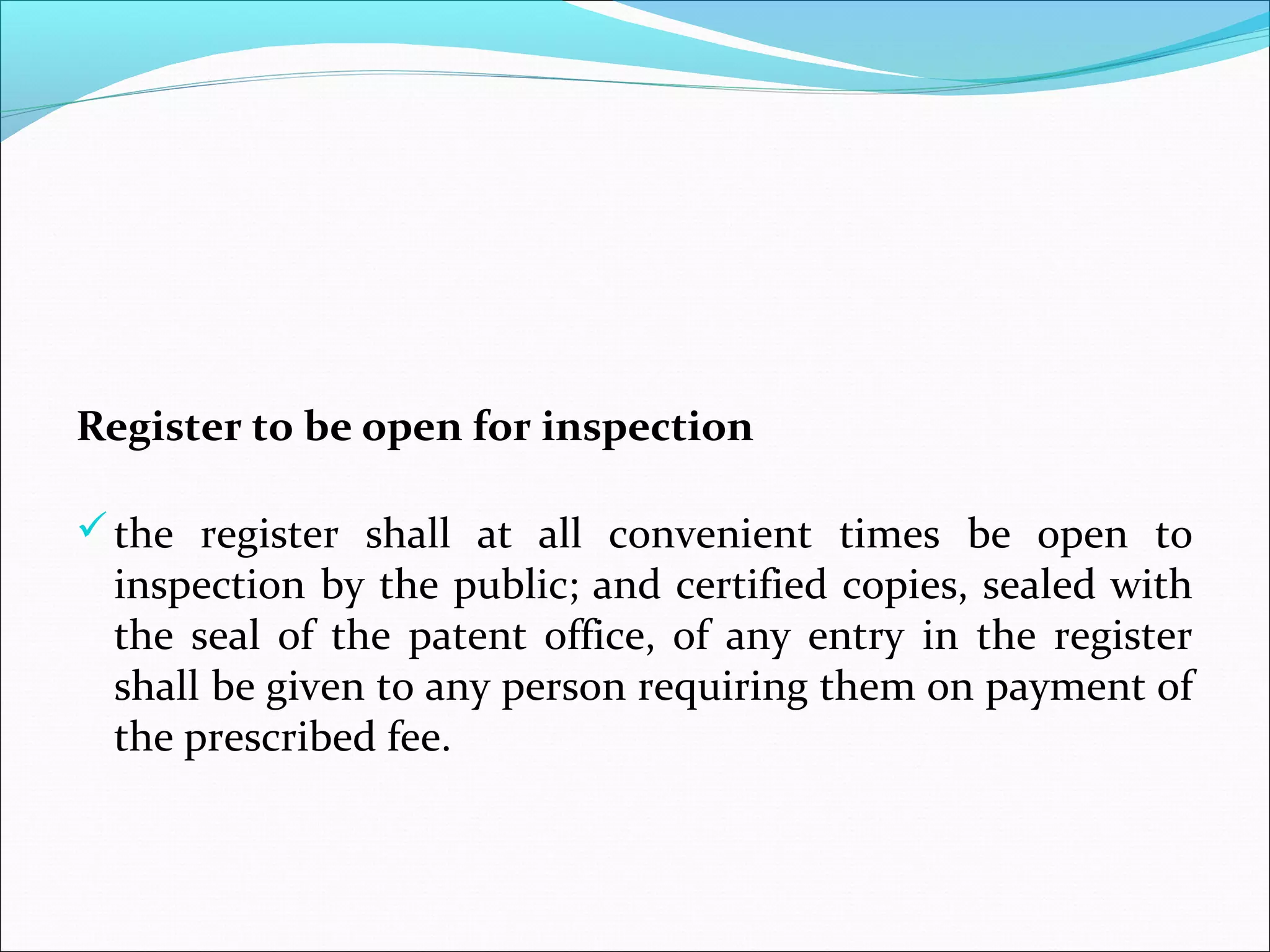 Register to be open for inspection
the register shall at all convenient times be open to
inspection by the public; and certified copies, sealed with
the seal of the patent office, of any entry in the register
shall be given to any person requiring them on payment of
the prescribed fee.
 