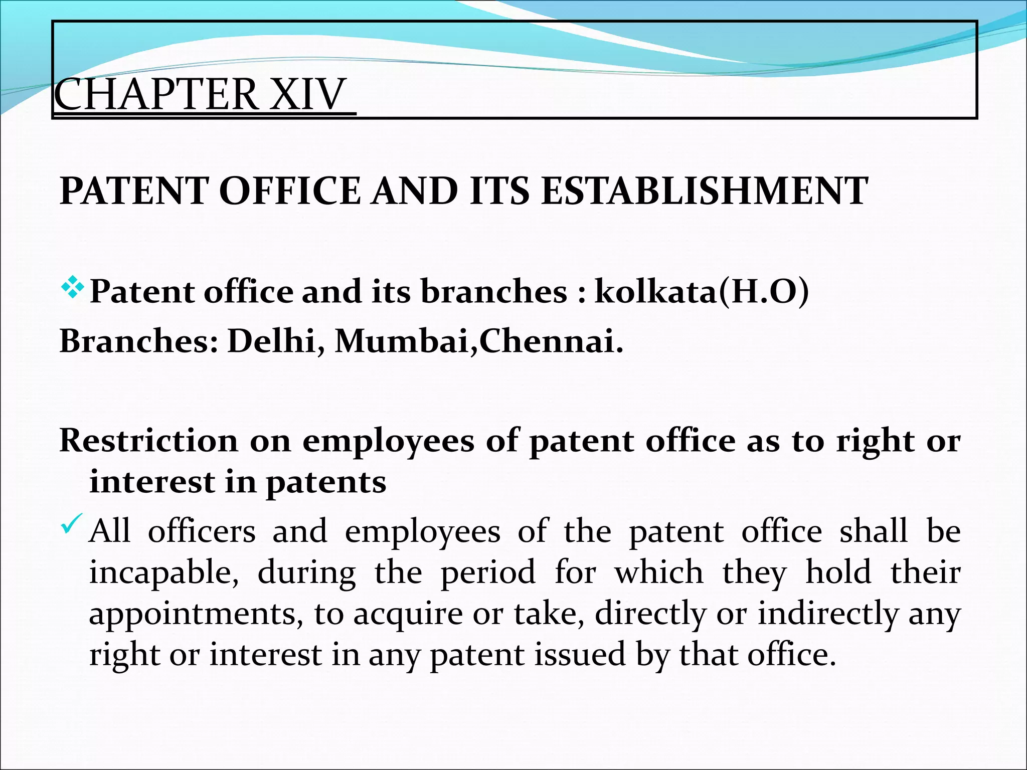 CHAPTER XIV
PATENT OFFICE AND ITS ESTABLISHMENT
Patent office and its branches : kolkata(H.O)
Branches: Delhi, Mumbai,Chennai.
Restriction on employees of patent office as to right or
interest in patents
All officers and employees of the patent office shall be
incapable, during the period for which they hold their
appointments, to acquire or take, directly or indirectly any
right or interest in any patent issued by that office.
 