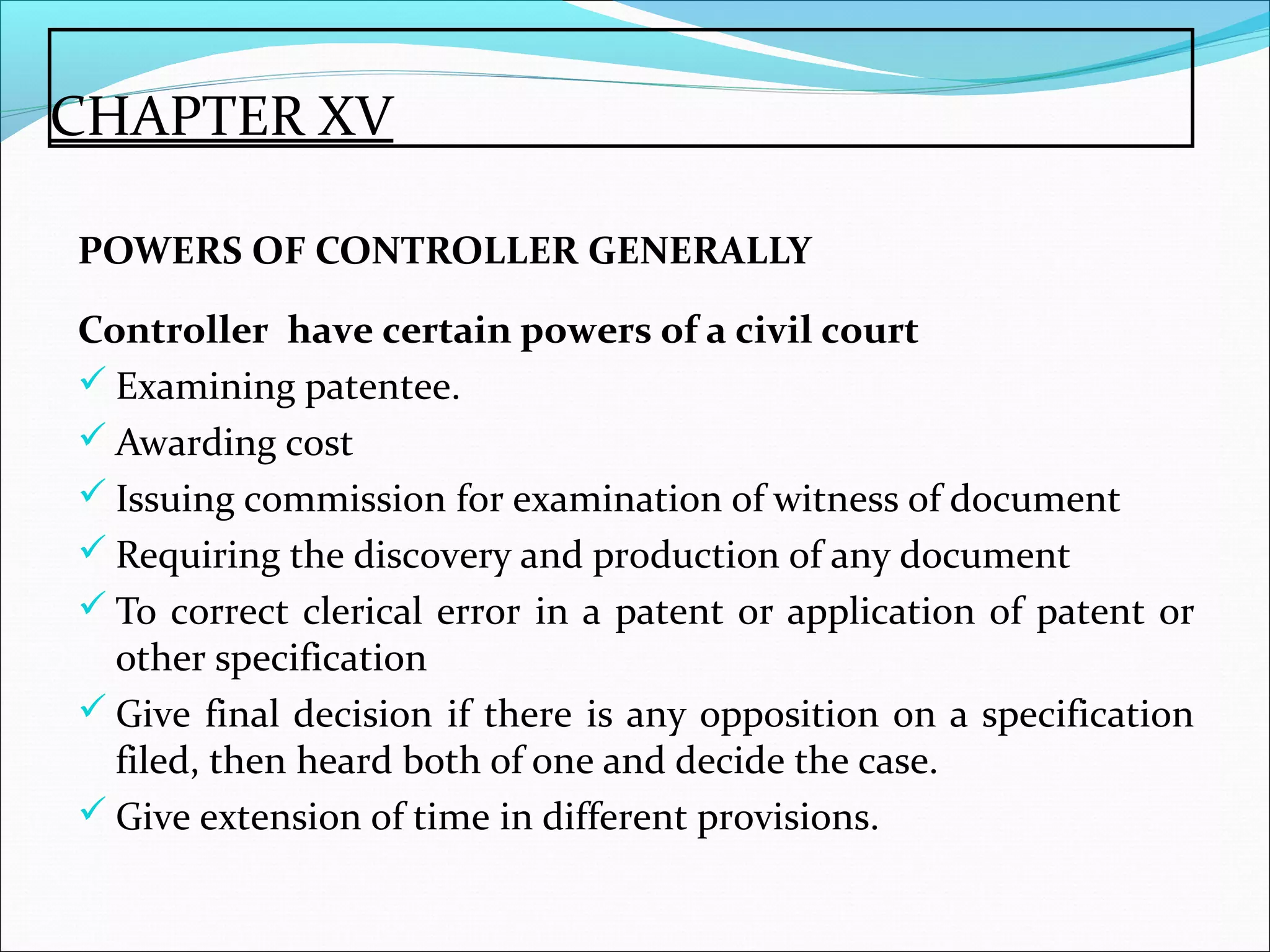 CHAPTER XV
POWERS OF CONTROLLER GENERALLY
Controller have certain powers of a civil court
 Examining patentee.
 Awarding cost
 Issuing commission for examination of witness of document
 Requiring the discovery and production of any document
 To correct clerical error in a patent or application of patent or
other specification
 Give final decision if there is any opposition on a specification
filed, then heard both of one and decide the case.
 Give extension of time in different provisions.
 