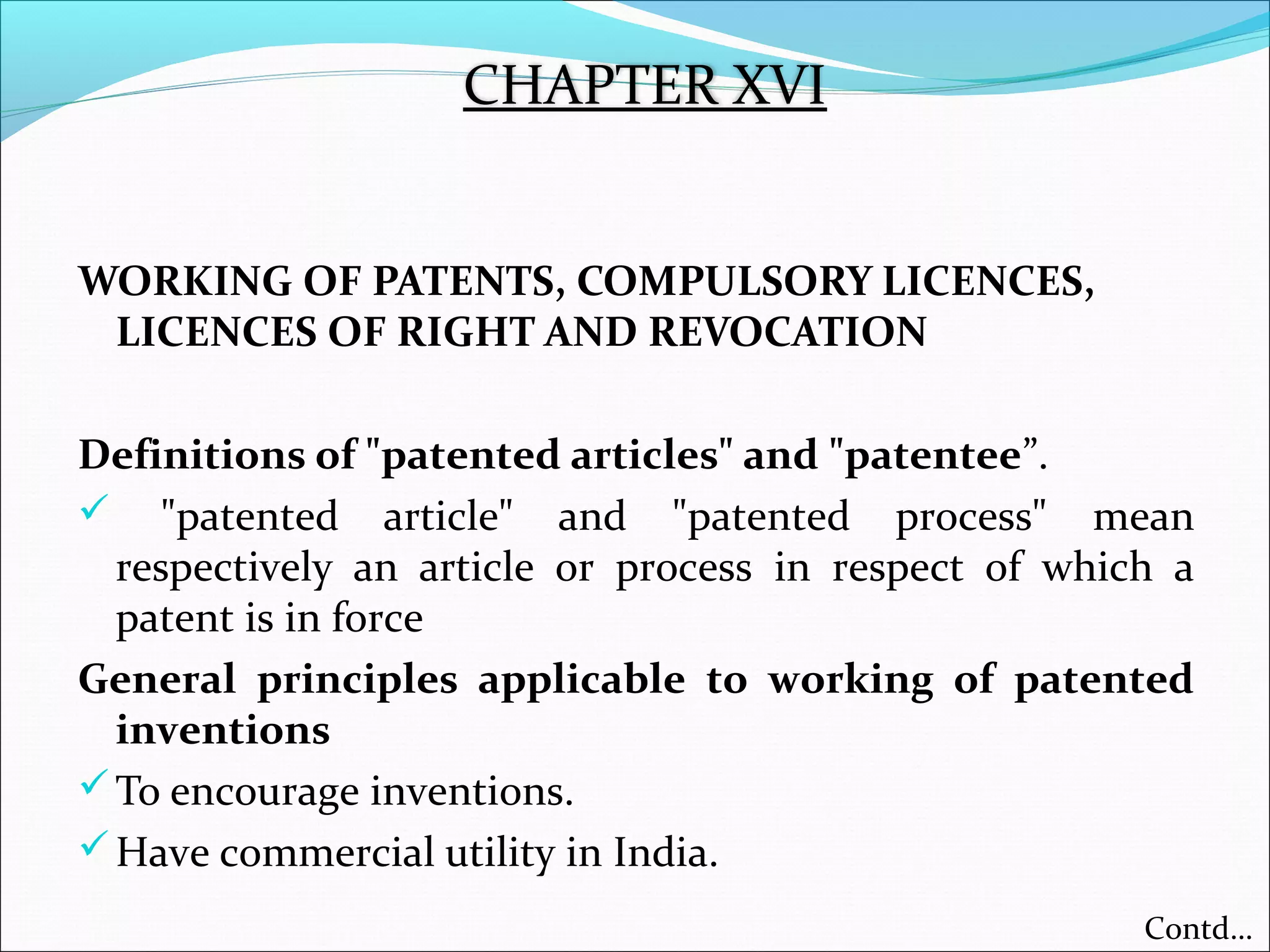WORKING OF PATENTS, COMPULSORY LICENCES,
LICENCES OF RIGHT AND REVOCATION
Definitions of "patented articles" and "patentee”.
 "patented article" and "patented process" mean
respectively an article or process in respect of which a
patent is in force
General principles applicable to working of patented
inventions
To encourage inventions.
Have commercial utility in India.
CHAPTER XVI
Contd…
 