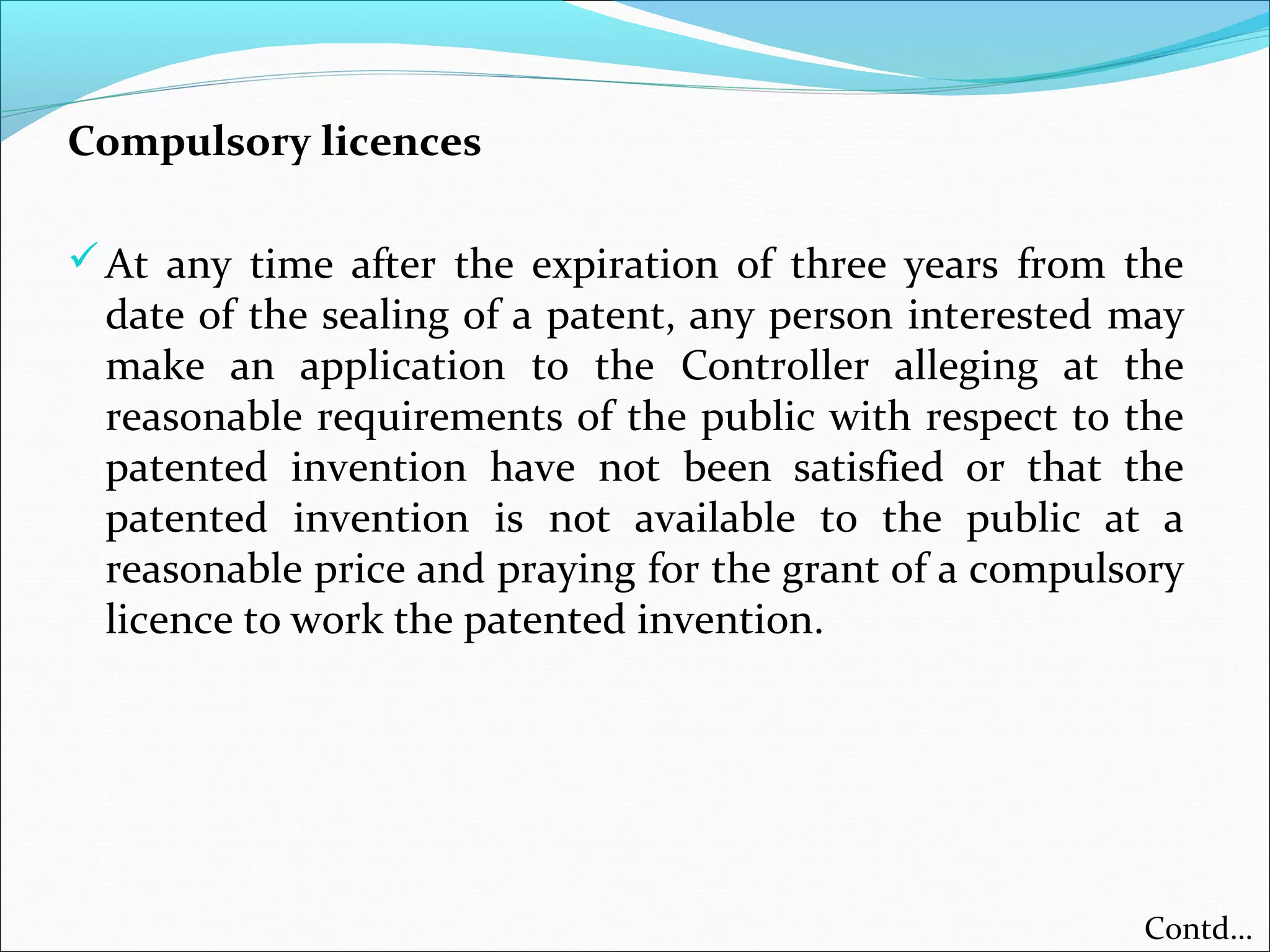 Compulsory licences
At any time after the expiration of three years from the
date of the sealing of a patent, any person interested may
make an application to the Controller alleging at the
reasonable requirements of the public with respect to the
patented invention have not been satisfied or that the
patented invention is not available to the public at a
reasonable price and praying for the grant of a compulsory
licence to work the patented invention.
Contd…
 