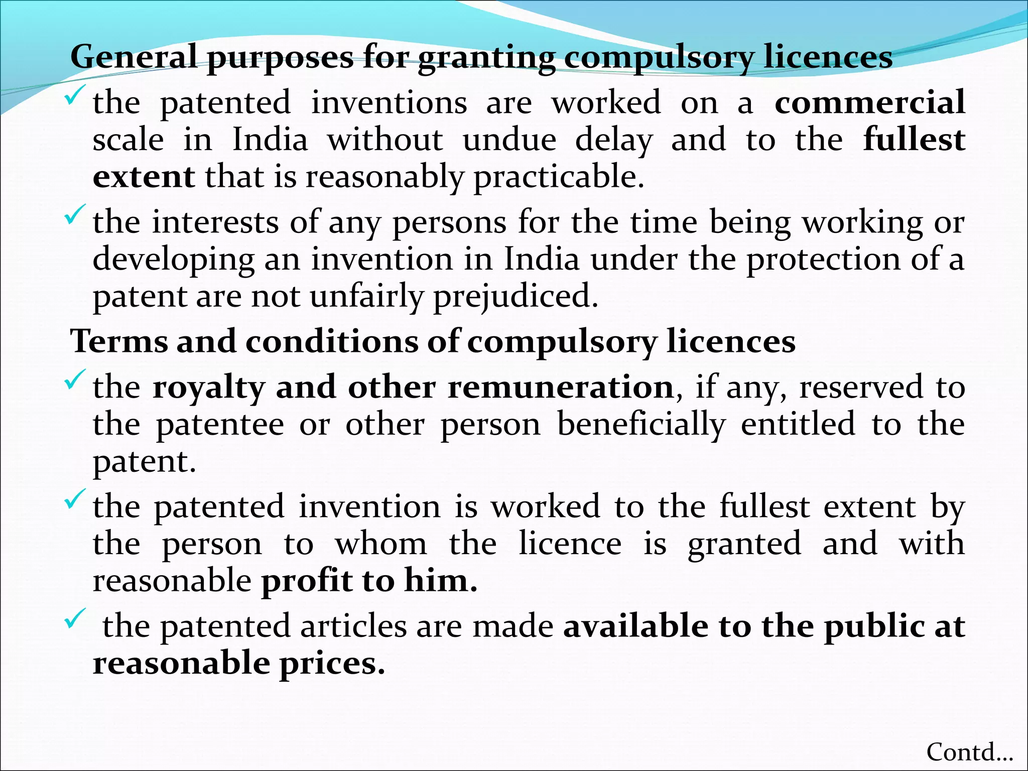 General purposes for granting compulsory licences
the patented inventions are worked on a commercial
scale in India without undue delay and to the fullest
extent that is reasonably practicable.
the interests of any persons for the time being working or
developing an invention in India under the protection of a
patent are not unfairly prejudiced.
Terms and conditions of compulsory licences
the royalty and other remuneration, if any, reserved to
the patentee or other person beneficially entitled to the
patent.
the patented invention is worked to the fullest extent by
the person to whom the licence is granted and with
reasonable profit to him.
 the patented articles are made available to the public at
reasonable prices.
Contd…
 