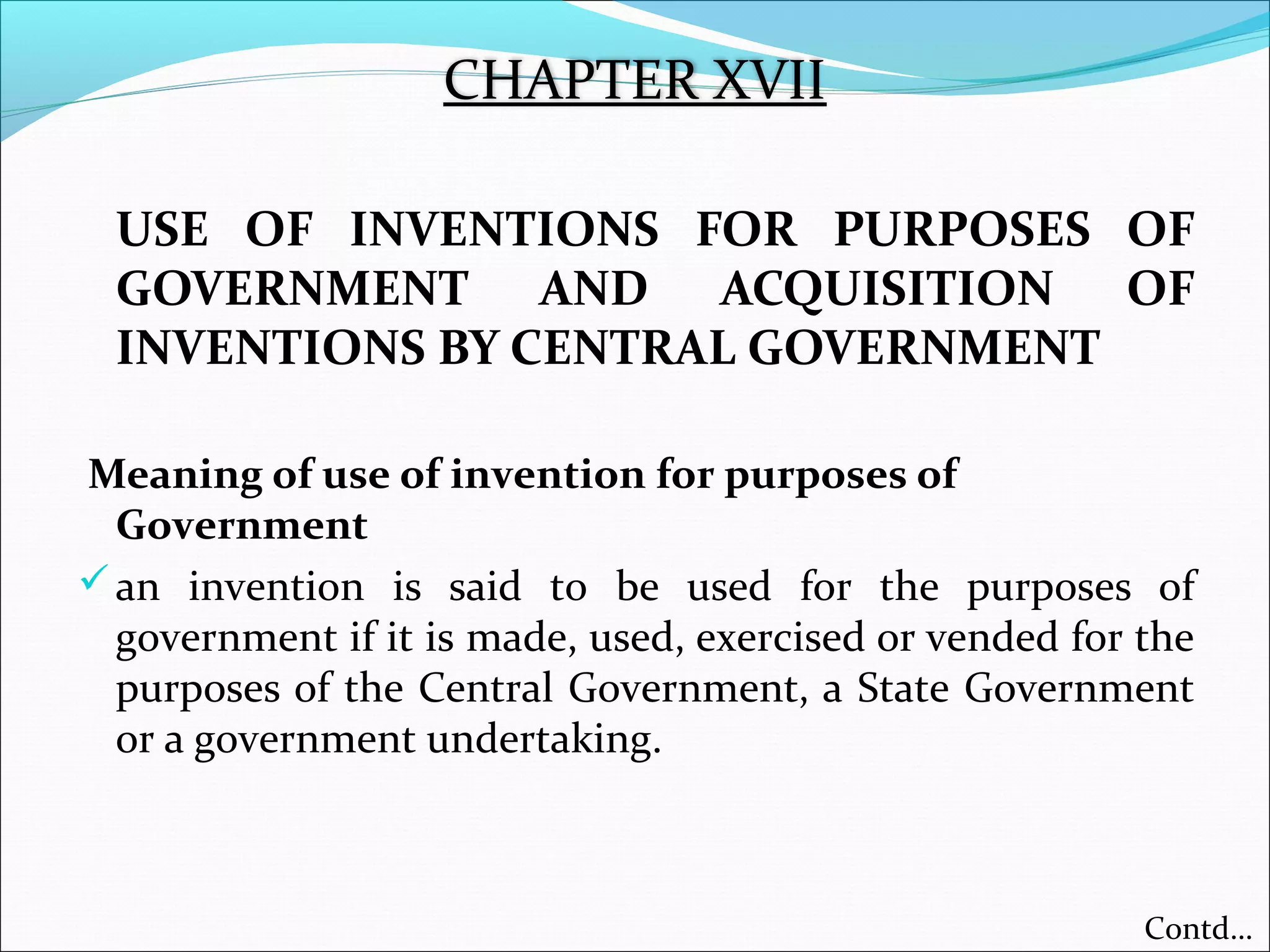 USE OF INVENTIONS FOR PURPOSES OF
GOVERNMENT AND ACQUISITION OF
INVENTIONS BY CENTRAL GOVERNMENT
Meaning of use of invention for purposes of
Government
an invention is said to be used for the purposes of
government if it is made, used, exercised or vended for the
purposes of the Central Government, a State Government
or a government undertaking.
CHAPTER XVII
Contd…
 