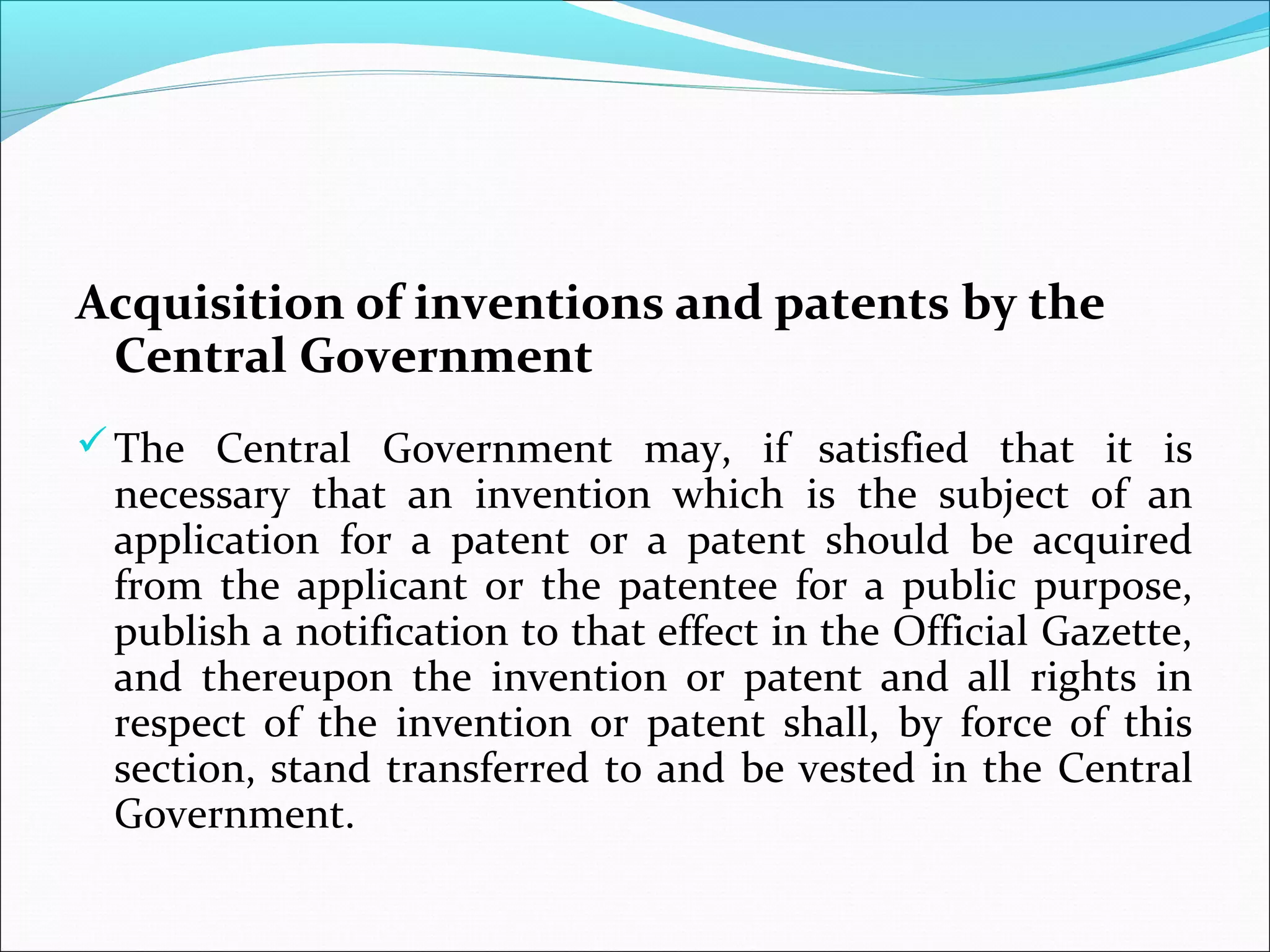 Acquisition of inventions and patents by the
Central Government
The Central Government may, if satisfied that it is
necessary that an invention which is the subject of an
application for a patent or a patent should be acquired
from the applicant or the patentee for a public purpose,
publish a notification to that effect in the Official Gazette,
and thereupon the invention or patent and all rights in
respect of the invention or patent shall, by force of this
section, stand transferred to and be vested in the Central
Government.
 