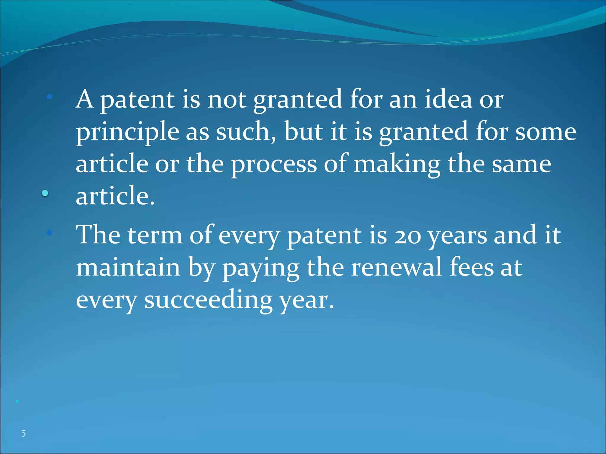 • A patent is not granted for an idea or
principle as such, but it is granted for some
article or the process of making the same
article.
• The term of every patent is 20 years and it
maintain by paying the renewal fees at
every succeeding year.
•
5
 