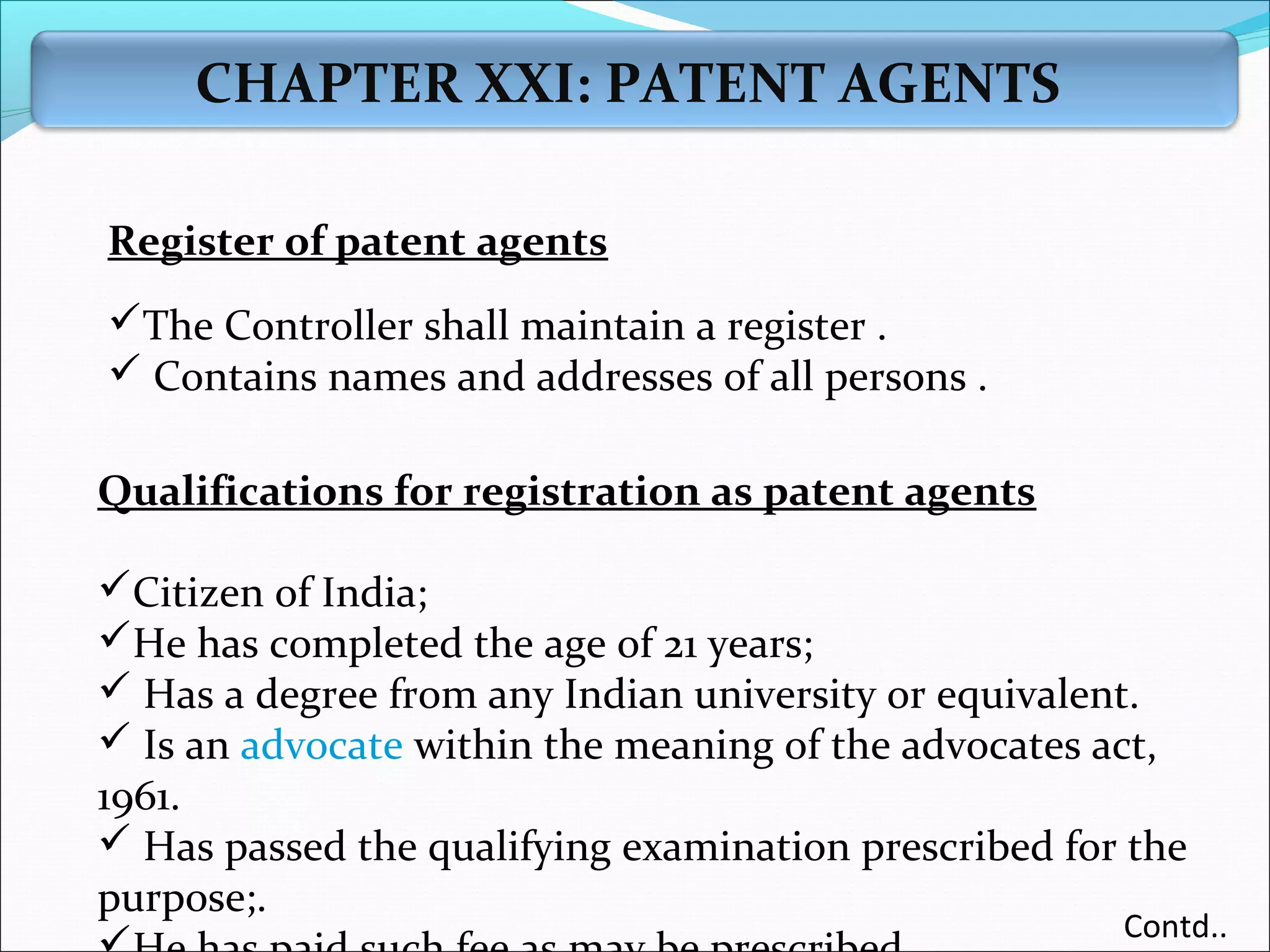 CHAPTER XXI: PATENT AGENTS
Register of patent agents
The Controller shall maintain a register .
 Contains names and addresses of all persons .
Qualifications for registration as patent agents
Citizen of India;
He has completed the age of 21 years;
 Has a degree from any Indian university or equivalent.
 Is an advocate within the meaning of the advocates act,
1961.
 Has passed the qualifying examination prescribed for the
purpose;.
Contd..
 