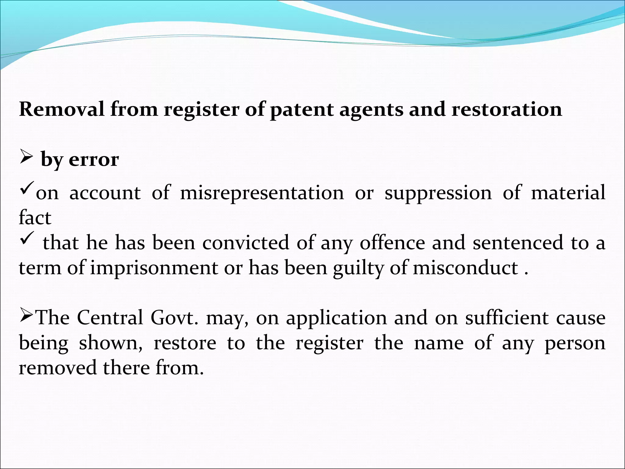 Removal from register of patent agents and restoration
 by error
on account of misrepresentation or suppression of material
fact
 that he has been convicted of any offence and sentenced to a
term of imprisonment or has been guilty of misconduct .
The Central Govt. may, on application and on sufficient cause
being shown, restore to the register the name of any person
removed there from.
 