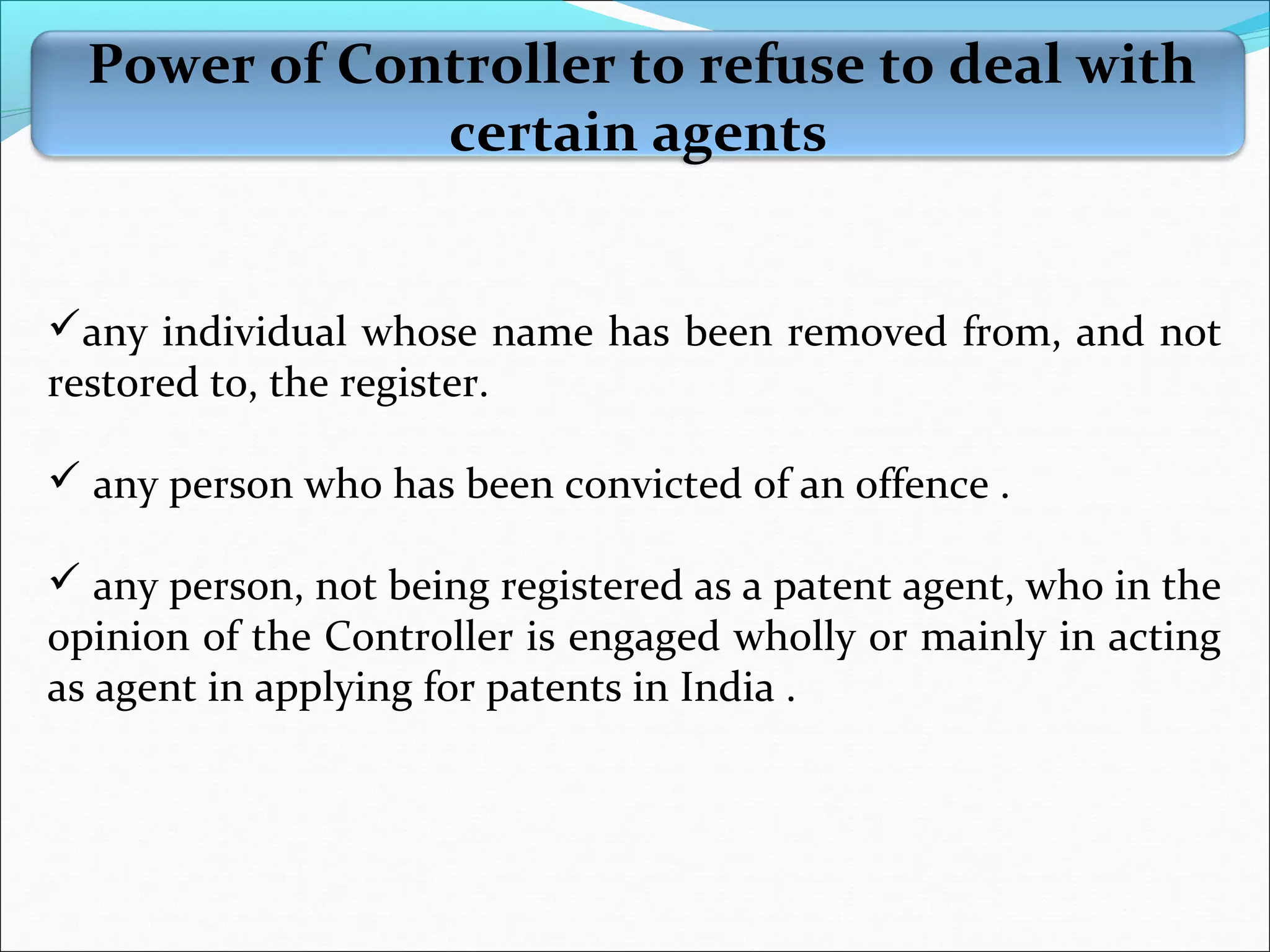 Power of Controller to refuse to deal with
certain agents
any individual whose name has been removed from, and not
restored to, the register.
 any person who has been convicted of an offence .
 any person, not being registered as a patent agent, who in the
opinion of the Controller is engaged wholly or mainly in acting
as agent in applying for patents in India .
 
