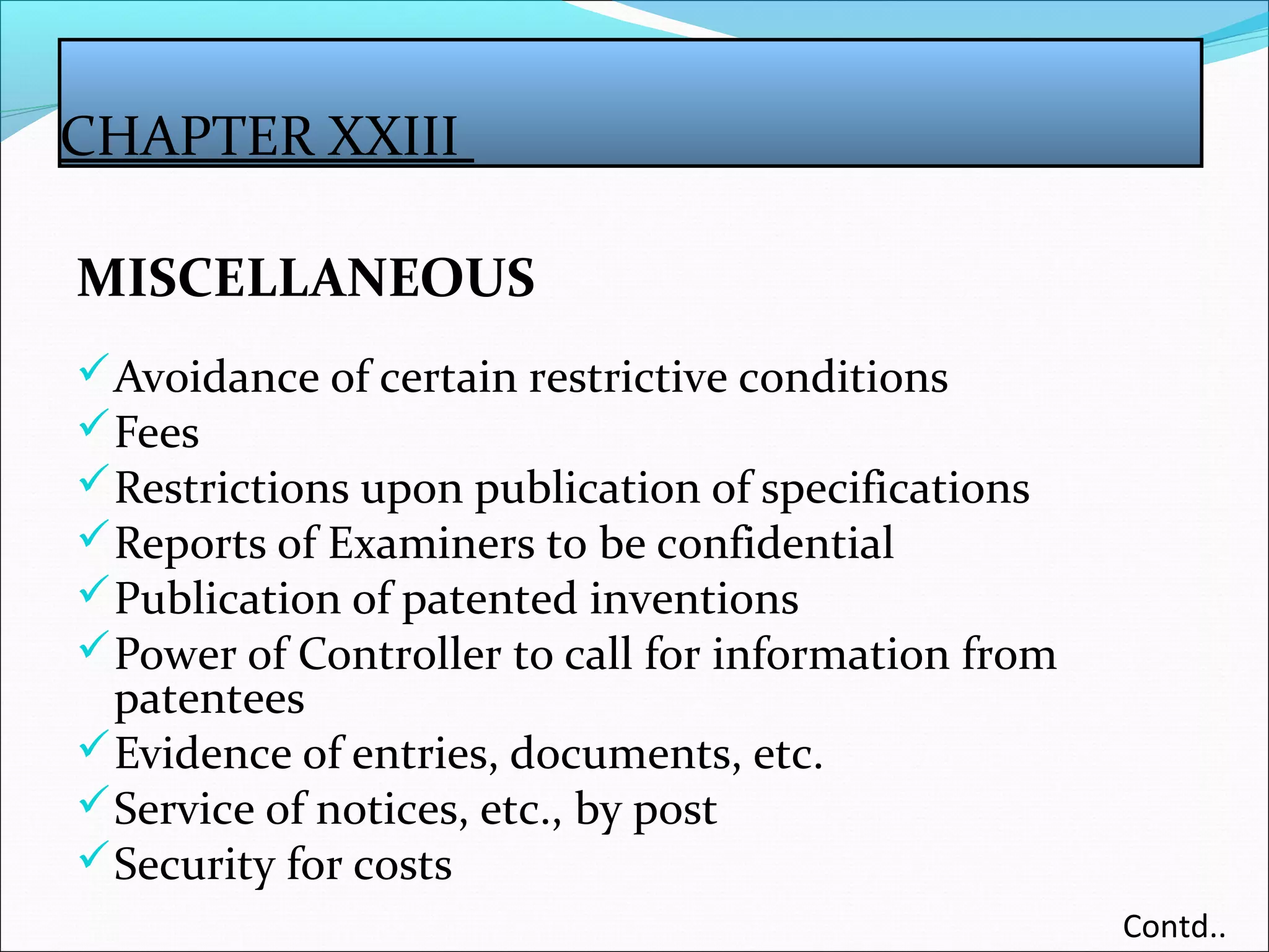 CHAPTER XXIII
MISCELLANEOUS
Avoidance of certain restrictive conditions
Fees
Restrictions upon publication of specifications
Reports of Examiners to be confidential
Publication of patented inventions
Power of Controller to call for information from
patentees
Evidence of entries, documents, etc.
Service of notices, etc., by post
Security for costs
Contd..
 
