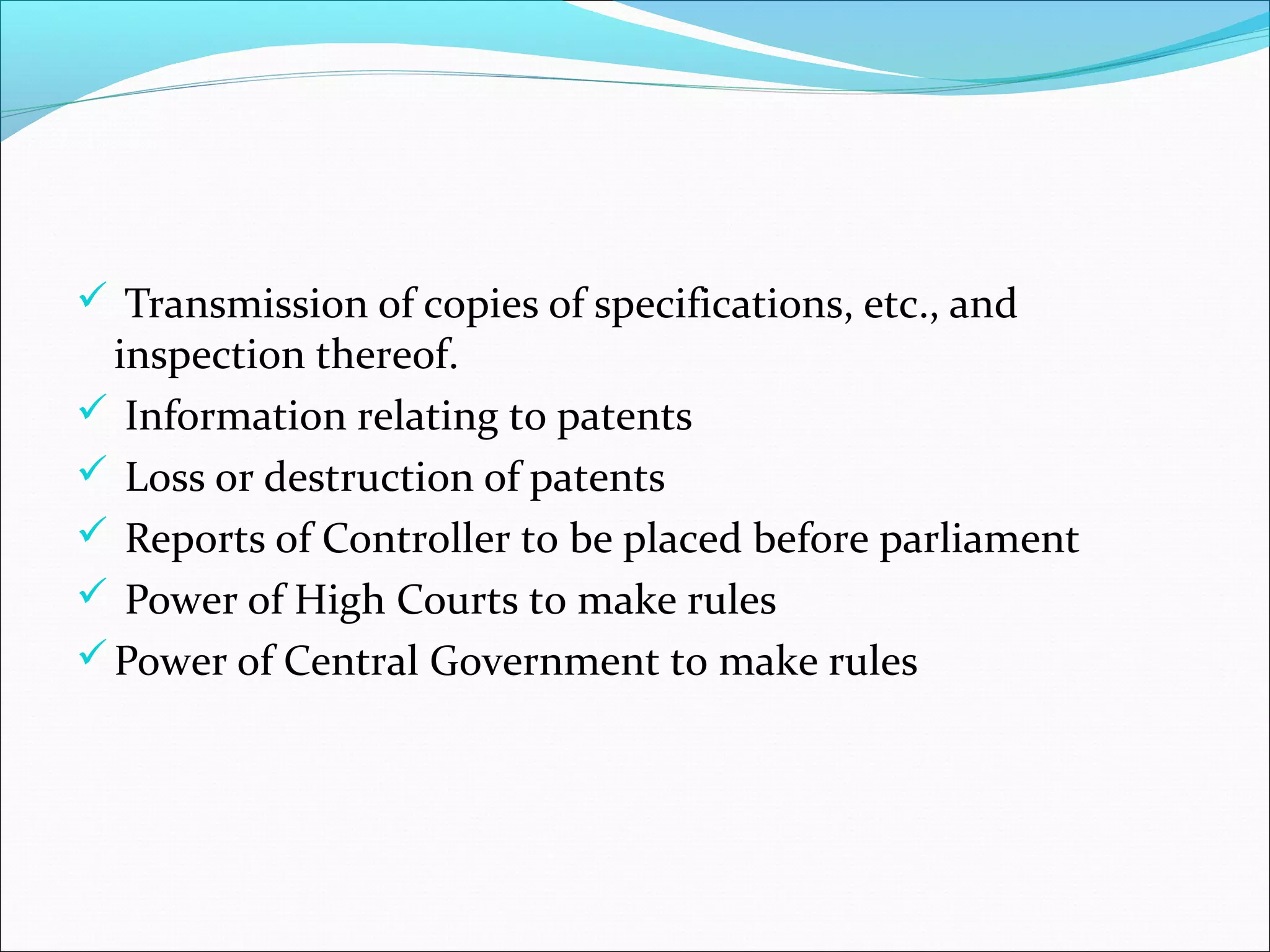  Transmission of copies of specifications, etc., and
inspection thereof.
 Information relating to patents
 Loss or destruction of patents
 Reports of Controller to be placed before parliament
 Power of High Courts to make rules
Power of Central Government to make rules
 