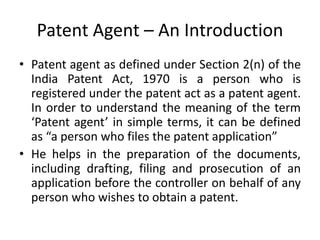 Patent Agent – An Introduction
• Patent agent as defined under Section 2(n) of the
India Patent Act, 1970 is a person who is
registered under the patent act as a patent agent.
In order to understand the meaning of the term
‘Patent agent’ in simple terms, it can be defined
as “a person who files the patent application”
• He helps in the preparation of the documents,
including drafting, filing and prosecution of an
application before the controller on behalf of any
person who wishes to obtain a patent.
 