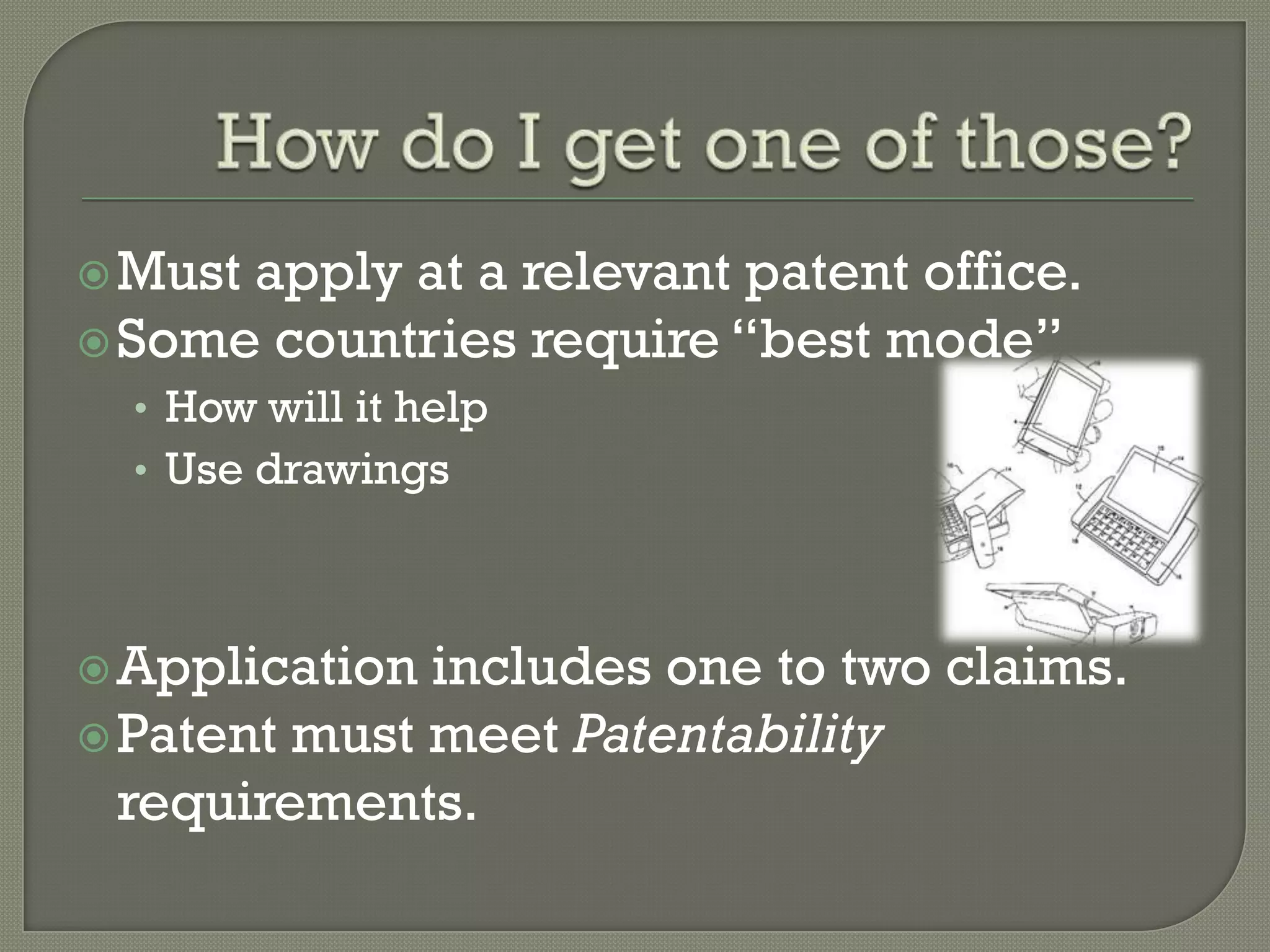 How do I get one of those?Must apply at a relevant patent office.Some countries require “best mode”How will it helpUse drawingsApplication includes one to two claims.Patent must meet Patentability requirements.
