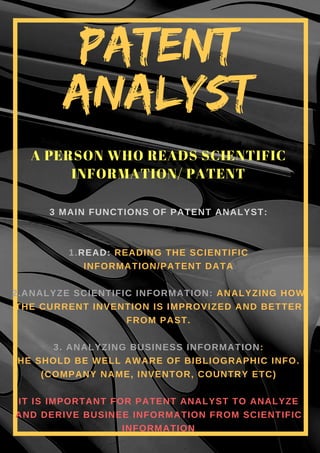 3 MAIN FUNCTIONS OF PATENT ANALYST:
1.READ: READING THE SCIENTIFIC
INFORMATION/PATENT DATA
2.ANALYZE SCIENTIFIC INFORMATION: ANALYZING HOW
THE CURRENT INVENTION IS IMPROVIZED AND BETTER
FROM PAST.
3. ANALYZING BUSINESS INFORMATION:
HE SHOLD BE WELL AWARE OF BIBLIOGRAPHIC INFO.
(COMPANY NAME, INVENTOR, COUNTRY ETC)
IT IS IMPORTANT FOR PATENT ANALYST TO ANALYZE
AND DERIVE BUSINEE INFORMATION FROM SCIENTIFIC
INFORMATION
A PERSON WHO READS SCIENTIFIC
INFORMATION/ PATENT
PATENT
ANALYST
 