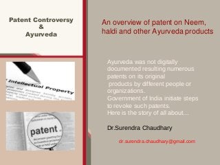 Patent Controversy
&
Ayurveda
An overview of patent on Neem,
haldi and other Ayurveda products
Ayurveda was not digitally
documented resulting numerous
patents on its original
products by different people or
organizations.
Government of India initiate steps
to revoke such patents.
Here is the story of all about…
Dr.Surendra Chaudhary
dr.surendra.chaudhary@gmail.com
 
