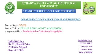 ACHARYA N.G RANGA AGRICULTURAL
UNIVERSITY
Submitted by :-
P.TEJASREE
TAD/2023-10
Ph.D 1st Year
Dept of GPBR
DEPARTMENT OF GENETICS AND PLANT BREEDING
Course No :- GP-609
Course Title :- IPR AND REGULATORY MECHANISM
Assignment On :- Fundamentals of patents and copyrights
Submitted to :-
Dr. M. Shanthi Priya
Professor & Head
Dept of GPBR
1
S.V AGRICULTURAL COLLEGE, TIRUPATHI
 
