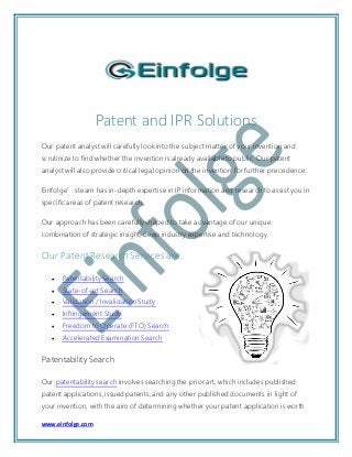 www.einfolge.com
Patent and IPR Solutions
Our patent analyst will carefully look into the subject matter of your invention and
scrutinize to find whether the invention is already available to public. Our patent
analyst will also provide critical legal opinion on the invention for further precedence.
Einfolge’s team has in-depth expertise in IP information and research to assist you in
specific areas of patent research.
Our approach has been carefully shaped to take advantage of our unique
combination of strategic insight, deep industry expertise and technology.
Our Patent Research Services are:
 Patentability Search
 State-of-art Search
 Validation / Invalidation Study
 Infringement Study
 Freedom to Operate (FTO) Search
 Accelerated Examination Search
Patentability Search
Our patentability search involves searching the prior art, which includes published
patent applications, issued patents, and any other published documents in light of
your invention, with the aim of determining whether your patent application is worth
 