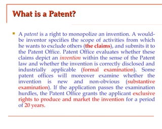 What is a Patent?What is a Patent?
 A patent is a right to monopolize an invention. A would-
be inventor specifies the scope of activities from which
he wants to exclude others (the claims), and submits it to
the Patent Office. Patent Office evaluates whether these
claims depict an invention within the sense of the Patent
law and whether the invention is correctly disclosed and
industrially applicable (formal examination). Some
patent offices will moreover examine whether the
invention is new and non-obvious (substantive
examination). If the application passes the examination
hurdles, the Patent Office grants the applicant exclusive
rights to produce and market the invention for a period
of 20 years.
 