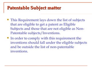 Patentable Subject matterPatentable Subject matter
 This Requirement lays down the list of subjects
that are eligible to get a patent as Eligible
Subjects and those that are not eligible as Non-
Patentable subjects/Inventions.
 In order to comply with this requirement the
inventions should fall under the eligible subjects
and be outside the list of non-patentable
inventions.
 