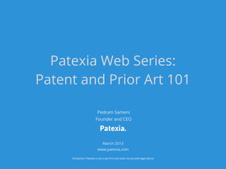 Patexia Web Series:
Patent and Prior Art 101

                          Pedram Sameni
                         Founder and CEO

                             Patexia.
                               March 2013
                          www.patexia.com

     Disclaimer: Patexia is not a law firm and does not provide legal advice
 