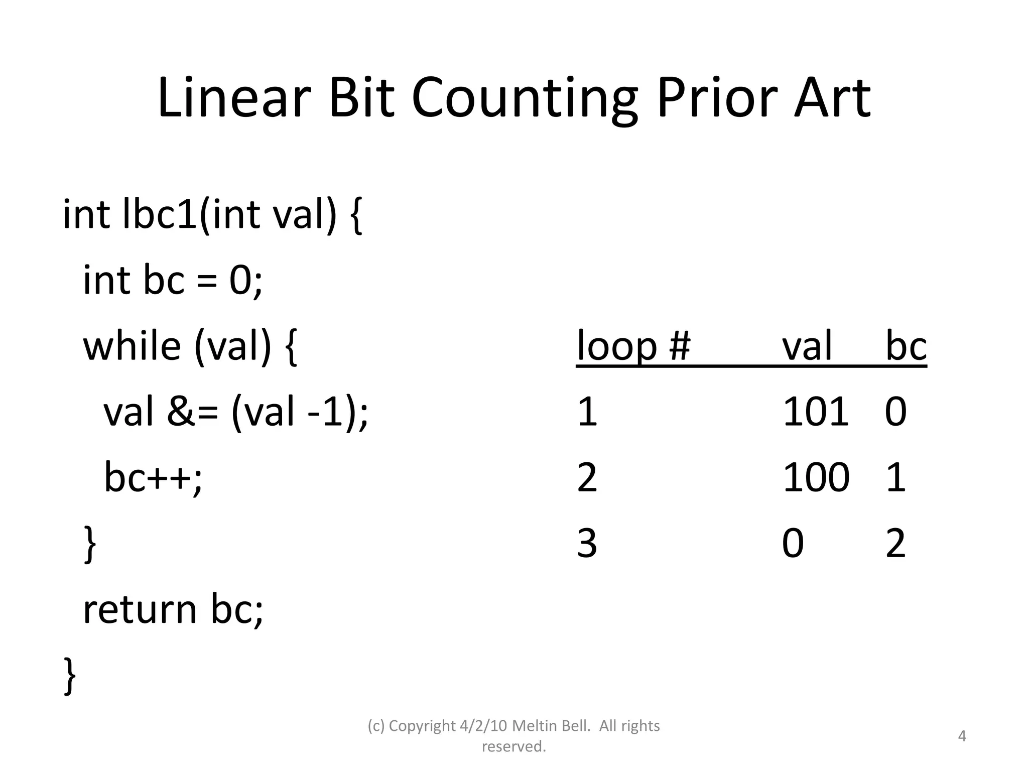Linear Bit Counting Prior Art
int lbc1(int val) {
  int bc = 0;
  while (val) {                                   loop #          val   bc
    val &= (val -1);                              1               101   0
    bc++;                                         2               100   1
  }                                               3               0     2
  return bc;
}
                   (c) Copyright 4/2/10 Meltin Bell. All rights
                                                                             4
                                    reserved.
 