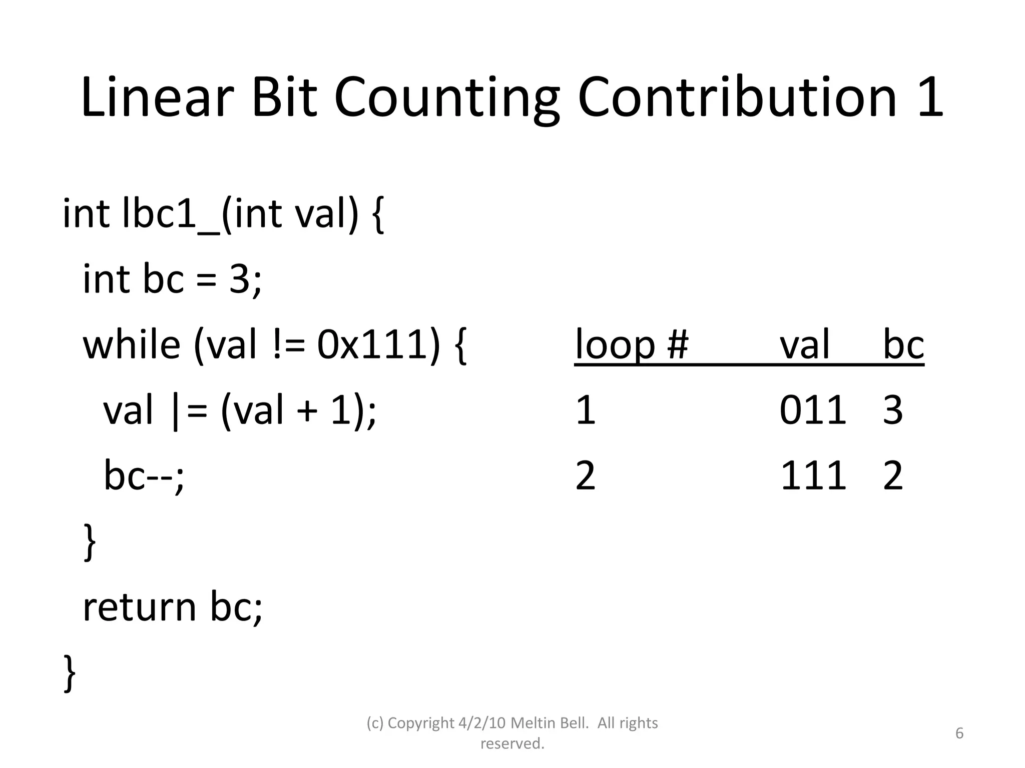 Linear Bit Counting Contribution 1
int lbc1_(int val) {
  int bc = 3;
  while (val != 0x111) {                         loop #          val bc
    val |= (val + 1);                            1               011 3
    bc--;                                        2               111 2
  }
  return bc;
}
                  (c) Copyright 4/2/10 Meltin Bell. All rights
                                                                          6
                                   reserved.
 