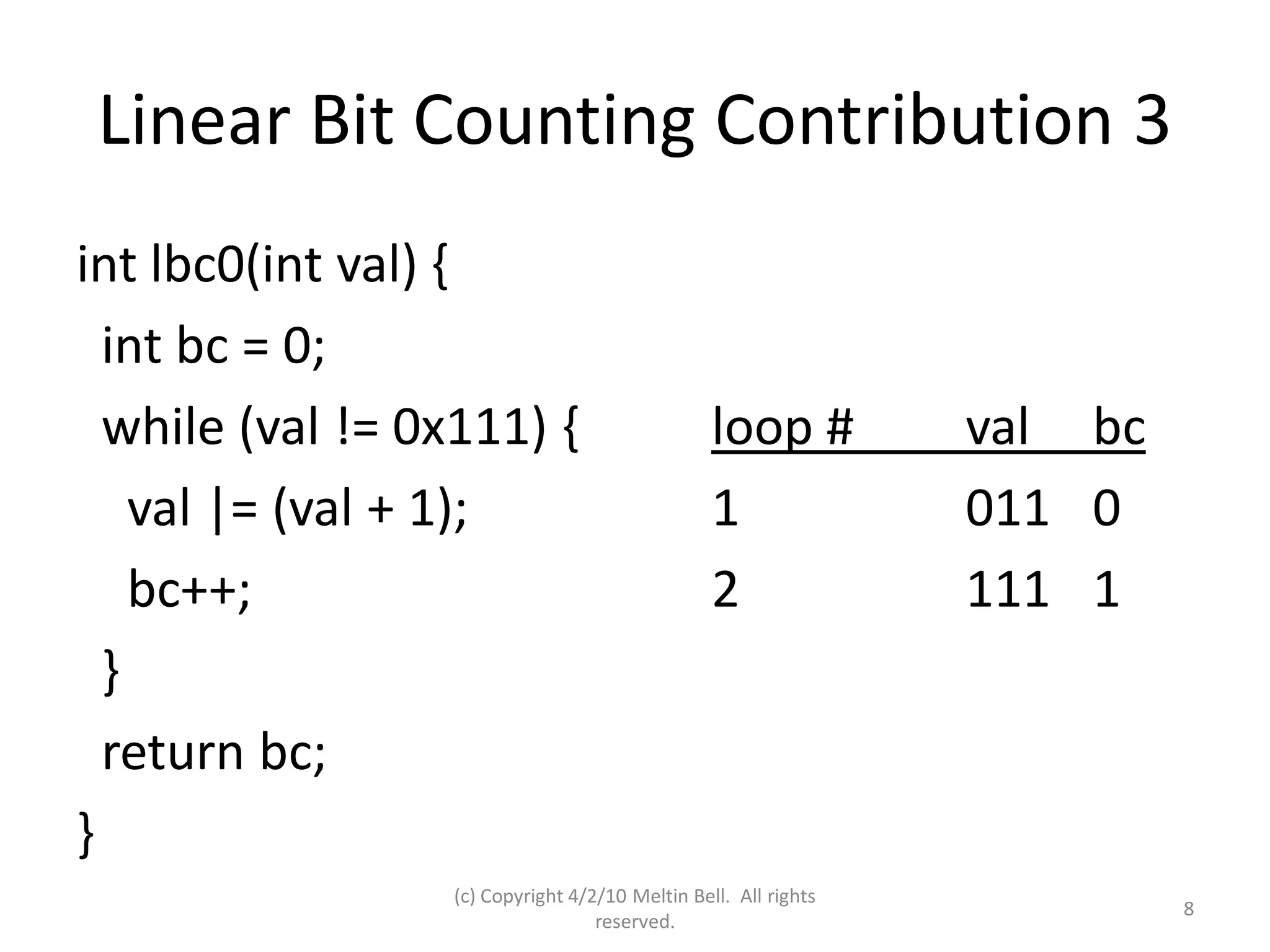 Linear Bit Counting Contribution 3
int lbc0(int val) {
  int bc = 0;
  while (val != 0x111) {                         loop #          val bc
    val |= (val + 1);                            1               011 0
    bc++;                                        2               111 1
  }
  return bc;
}
                  (c) Copyright 4/2/10 Meltin Bell. All rights
                                                                          8
                                   reserved.
 