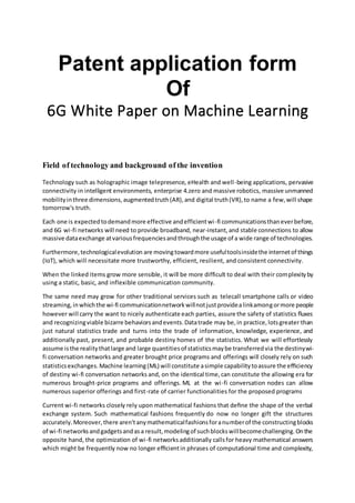 Patent application form
Of
6G White Paper on Machine Learning
Field of technology and background of the invention
Technology such as holographic image telepresence, eHealth and well-being applications, pervasive
connectivity in intelligent environments, enterprise 4.zero and massive robotics, massive unmanned
mobilityinthree dimensions,augmentedtruth(AR),and digital truth(VR),to name a few,will shape
tomorrow's truth.
Each one is expectedtodemandmore effective andefficientwi-fi communicationsthaneverbefore,
and 6G wi-fi networks will need to provide broadband, near-instant,and stable connections to allow
massive dataexchange atvariousfrequenciesandthroughthe usage of a wide range of technologies.
Furthermore,technologicalevolution are movingtowardmore usefultoolsinsidethe internetof things
(IoT), which will necessitate more trustworthy, efficient, resilient, and consistent connectivity.
When the linked items grow more sensible, it will be more difficult to deal with their complexityby
using a static, basic, and inflexible communication community.
The same need may grow for other traditional services such as telecall smartphone calls or video
streaming,inwhichthe wi-fi communicationnetworkwillnotjustprovidealinkamongormore people
however will carry the want to nicely authenticate each parties, assure the safety of statistics ﬂuxes
and recognizingviable bizarre behaviorsandevents.Datatrade may be,in practice,lotsgreater than
just natural statistics trade and turns into the trade of information, knowledge, experience, and
additionally past, present, and probable destiny homes of the statistics. What we will effortlessly
assume isthe realitythatlarge and large quantitiesof statisticsmaybe transferredvia the destinywi-
fi conversation networks and greater brought price programs and offerings will closely rely on such
statisticsexchanges.Machine learning(ML) will constitute asimple capabilitytoassure the eﬃciency
of destiny wi-fi conversation networks and, on the identical time,can constitute the allowing era for
numerous brought-price programs and offerings. ML at the wi-fi conversation nodes can allow
numerous superior offerings and first-rate of carrier functionalities for the proposed programs
Current wi-fi networks closely rely upon mathematical fashions that deﬁne the shape of the verbal
exchange system. Such mathematical fashions frequently do now no longer gift the structures
accurately.Moreover,there aren'tanymathematicalfashionsforanumberof the constructingblocks
of wi-fi networksandgadgetsandasa result,modelingof suchblockswillbecomechallenging.Onthe
opposite hand, the optimization of wi-fi networksadditionally callsfor heavy mathematical answers
which might be frequently now no longer eﬃcientin phrases of computational time and complexity,
 