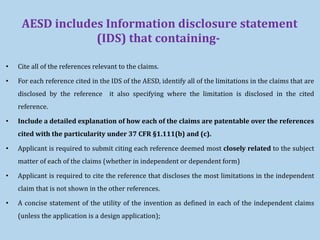 AESD includes Information disclosure statement
(IDS) that containing-
• Cite all of the references relevant to the claims.
• For each reference cited in the IDS of the AESD, identify all of the limitations in the claims that are
disclosed by the reference it also specifying where the limitation is disclosed in the cited
reference.
• Include a detailed explanation of how each of the claims are patentable over the references
cited with the particularity under 37 CFR §1.111(b) and (c).
• Applicant is required to submit citing each reference deemed most closely related to the subject
matter of each of the claims (whether in independent or dependent form)
• Applicant is required to cite the reference that discloses the most limitations in the independent
claim that is not shown in the other references.
• A concise statement of the utility of the invention as defined in each of the independent claims
(unless the application is a design application);
 