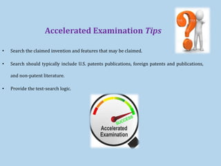 Accelerated Examination Tips
• Search the claimed invention and features that may be claimed.
• Search should typically include U.S. patents publications, foreign patents and publications,
and non-patent literature.
• Provide the text-search logic.
 