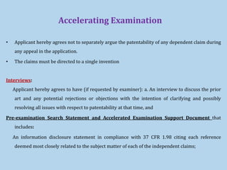 Accelerating Examination
• Applicant hereby agrees not to separately argue the patentability of any dependent claim during
any appeal in the application.
• The claims must be directed to a single invention
Interviews:
Applicant hereby agrees to have (if requested by examiner): a. An interview to discuss the prior
art and any potential rejections or objections with the intention of clarifying and possibly
resolving all issues with respect to patentability at that time, and
Pre-examination Search Statement and Accelerated Examination Support Document that
includes:
An information disclosure statement in compliance with 37 CFR 1.98 citing each reference
deemed most closely related to the subject matter of each of the independent claims;
 