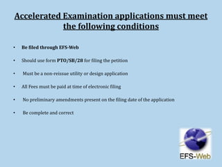 Accelerated Examination applications must meet
the following conditions
• Be filed through EFS-Web
• Should use form PTO/SB/28 for filing the petition
• Must be a non-reissue utility or design application
• All Fees must be paid at time of electronic filing
• No preliminary amendments present on the filing date of the application
• Be complete and correct
 