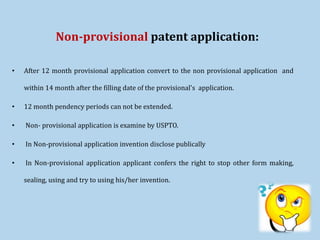Non-provisional patent application:
• After 12 month provisional application convert to the non provisional application and
within 14 month after the filling date of the provisional's application.
• 12 month pendency periods can not be extended.
• Non- provisional application is examine by USPTO.
• In Non-provisional application invention disclose publically
• In Non-provisional application applicant confers the right to stop other form making,
sealing, using and try to using his/her invention.
 