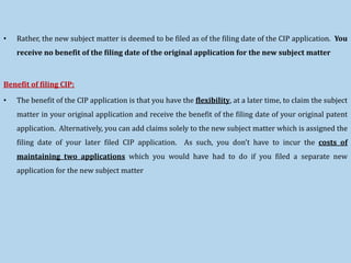 • Rather, the new subject matter is deemed to be filed as of the filing date of the CIP application. You
receive no benefit of the filing date of the original application for the new subject matter
Benefit of filing CIP:
• The benefit of the CIP application is that you have the flexibility, at a later time, to claim the subject
matter in your original application and receive the benefit of the filing date of your original patent
application. Alternatively, you can add claims solely to the new subject matter which is assigned the
filing date of your later filed CIP application. As such, you don’t have to incur the costs of
maintaining two applications which you would have had to do if you filed a separate new
application for the new subject matter
 