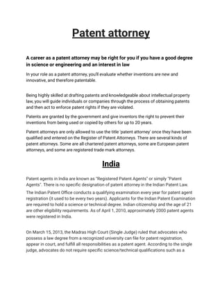 Patent attorney
A career as a patent attorney may be right for you if you have a good degree
in science or engineering and an interest in law
In your role as a patent attorney, you'll evaluate whether inventions are new and
innovative, and therefore patentable.
Being highly skilled at drafting patents and knowledgeable about intellectual property
law, you will guide individuals or companies through the process of obtaining patents
and then act to enforce patent rights if they are violated.
Patents are granted by the government and give inventors the right to prevent their
inventions from being used or copied by others for up to 20 years.
Patent attorneys are only allowed to use the title 'patent attorney' once they have been
qualified and entered on the Register of Patent Attorneys. There are several kinds of
patent attorneys. Some are all chartered patent attorneys, some are European patent
attorneys, and some are registered trade mark attorneys.
India
Patent agents in India are known as "Registered Patent Agents" or simply "Patent
Agents". There is no specific designation of patent attorney in the Indian Patent Law.
The Indian Patent Office conducts a qualifying examination every year for patent agent
registration (it used to be every two years). Applicants for the Indian Patent Examination
are required to hold a science or technical degree. Indian citizenship and the age of 21
are other eligibility requirements. As of April 1, 2010, approximately 2000 patent agents
were registered in India.
On March 15, 2013, the Madras High Court (Single Judge) ruled that advocates who
possess a law degree from a recognized university can file for patent registration,
appear in court, and fulfill all responsibilities as a patent agent. According to the single
judge, advocates do not require specific science/technical qualifications such as a
 