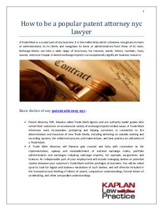 1
How to be a popular patent attorney nyc
lawyer
A Trade Mark is a crucial part of any business. It is the methods by which a business recognizes its items
or administrations to its clients and recognizes its items or administrations from those of its rivals.
Exchange Marks can take a wide range of structures, for instance, words, letters, numbers, hues,
sounds, notices or shapes. A decent exchange imprint is an exceptionally significant business resource.
Basic duties of any patent attorney nyc:
 Patent Attorney NYC, likewise called Trade Mark Agents and are authority lawful guides who
exhort their customers on an extensive variety of exchange imprint related issues. A Trade Mark
Attorney's work incorporates prompting and helping customers in connection to the
determination and insurance of new Trade Marks, including exhorting on suitable seeking and
recording systems, the enlistment process and material laws, and best practice on utilization of
a Trade Mark.
 A Trade Mark Attorney will likewise give counsel and help with connection to the
implementation, upkeep and reestablishment of enlisted exchange marks, portfolio
administration and exchanges including exchange imprints, for example, assignments and
licenses. An indispensable part of your employment will include managing clashes or potential
clashes between your customer's Trade Mark and the privileges of outsiders. You will be relied
upon to look for logical and business resolutions of such clashes, and will often be included in
the transaction and drafting of letters of assent, conjunction understandings, formal letters of
undertaking, and other comparable understandings.
 