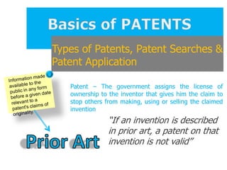 Types of Patents, Patent Searches &
Patent Application

   Patent – The government assigns the license of
   ownership to the inventor that gives him the claim to
   stop others from making, using or selling the claimed
   invention
                “If an invention is described
                in prior art, a patent on that
                invention is not valid”
 