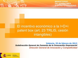 El incentivo económico a la I+D+i
 patent box (art. 23 TRLIS, cesión
            intangibles)

                             Valencia, 25 de febrero de 2013
Subdirección General de Fomento de la Innovación Empresarial
             Dirección General de Innovación y Competitividad
 
