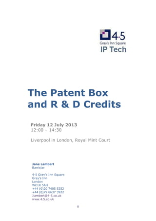 0
The Patent Box
and R & D Credits
Friday 12 July 2013
12:00 – 14:30
Liverpool in London, Royal Mint Court
Jane Lambert
Barrister
4-5 Gray’s Inn Square
Gray’s Inn
London
WC1R 5AH
+44 (0)20 7405 5252
+44 (0)79 6637 3922
Jlambert@4-5.co.uk
www.4.5.co.uk
 
