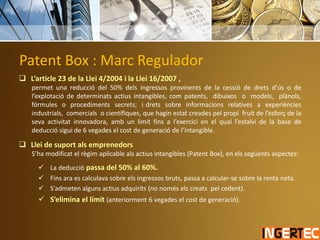 Patent Box : Marc Regulador
 L’article 23 de la Llei 4/2004 i la Llei 16/2007 ,
permet una reducció del 50% dels ingressos provinents de la cessió de drets d’ús o de
l’explotació de determinats actius intangibles, com patents, dibuixos o models, plànols,
fórmules o procediments secrets; i drets sobre informacions relatives a experiències
industrials, comercials o científiques, que hagin estat creades pel propi fruit de l’esforç de la
seva activitat innovadora, amb un límit fins a l’exercici en el qual l’estalvi de la base de
deducció sigui de 6 vegades el cost de generació de l’intangible.
 Llei de suport als emprenedors
S’ha modificat el règim aplicable als actius intangibles (Patent Box), en els següents aspectes:
 La deducció passa del 50% al 60%.
 Fins ara es calculava sobre els ingressos bruts, passa a calcular-se sobre la renta neta.
 S’admeten alguns actius adquirits (no només els creats pel cedent).
 S’elimina el límit (anteriorment 6 vegades el cost de generació).
 